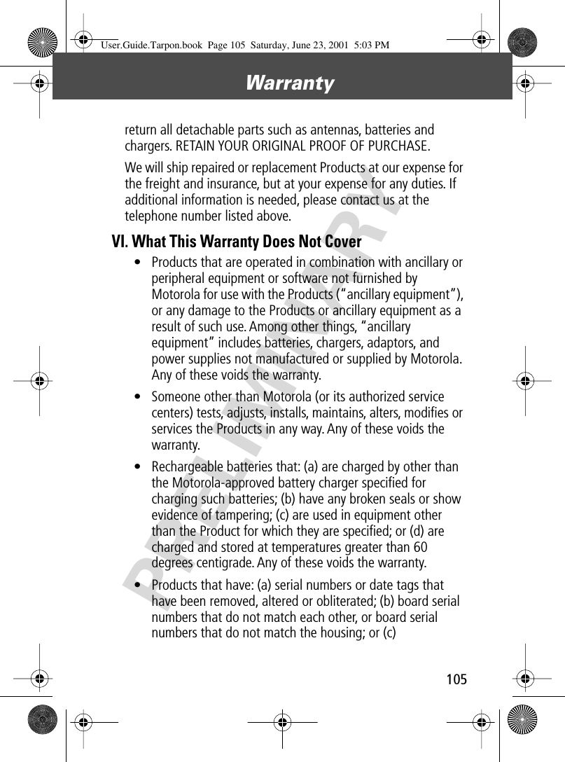 105Warranty PRELIMINARYreturn all detachable parts such as antennas, batteries and chargers. RETAIN YOUR ORIGINAL PROOF OF PURCHASE.We will ship repaired or replacement Products at our expense for the freight and insurance, but at your expense for any duties. If additional information is needed, please contact us at the telephone number listed above.VI. What This Warranty Does Not Cover• Products that are operated in combination with ancillary or peripheral equipment or software not furnished by Motorola for use with the Products (“ancillary equipment”), or any damage to the Products or ancillary equipment as a result of such use. Among other things, “ancillary equipment” includes batteries, chargers, adaptors, and power supplies not manufactured or supplied by Motorola. Any of these voids the warranty.• Someone other than Motorola (or its authorized service centers) tests, adjusts, installs, maintains, alters, modiﬁes or services the Products in any way. Any of these voids the warranty.• Rechargeable batteries that: (a) are charged by other than the Motorola-approved battery charger speciﬁed for charging such batteries; (b) have any broken seals or show evidence of tampering; (c) are used in equipment other than the Product for which they are speciﬁed; or (d) are charged and stored at temperatures greater than 60 degrees centigrade. Any of these voids the warranty.• Products that have: (a) serial numbers or date tags that have been removed, altered or obliterated; (b) board serial numbers that do not match each other, or board serial numbers that do not match the housing; or (c) User.Guide.Tarpon.book  Page 105  Saturday, June 23, 2001  5:03 PM