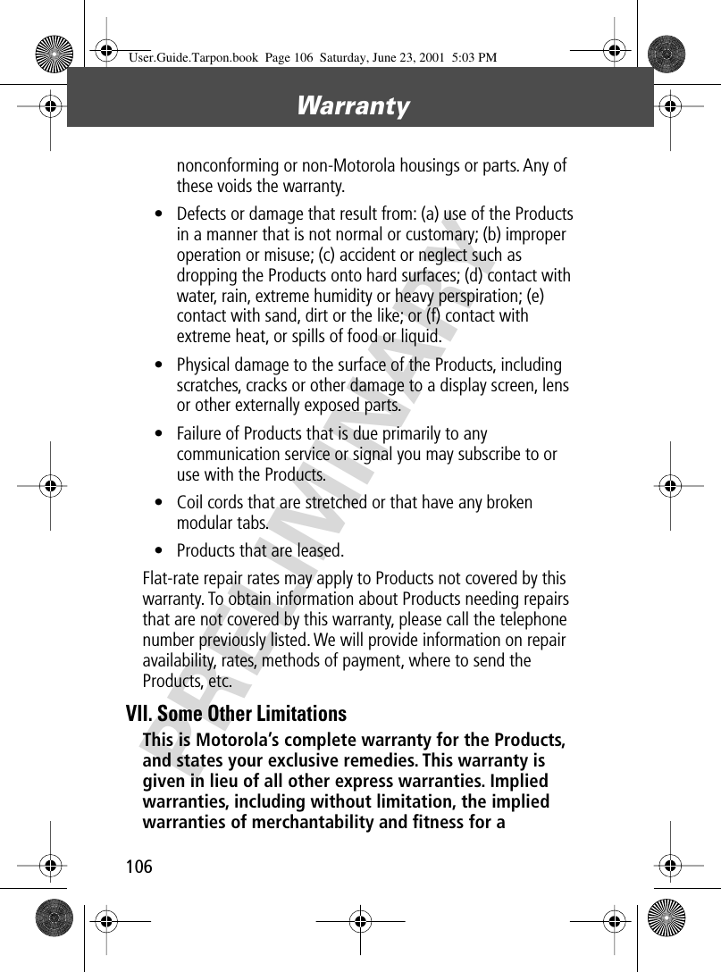 Warranty106PRELIMINARYnonconforming or non-Motorola housings or parts. Any of these voids the warranty.• Defects or damage that result from: (a) use of the Products in a manner that is not normal or customary; (b) improper operation or misuse; (c) accident or neglect such as dropping the Products onto hard surfaces; (d) contact with water, rain, extreme humidity or heavy perspiration; (e) contact with sand, dirt or the like; or (f) contact with extreme heat, or spills of food or liquid. • Physical damage to the surface of the Products, including scratches, cracks or other damage to a display screen, lens or other externally exposed parts.• Failure of Products that is due primarily to any communication service or signal you may subscribe to or use with the Products.• Coil cords that are stretched or that have any broken modular tabs. • Products that are leased.Flat-rate repair rates may apply to Products not covered by this warranty. To obtain information about Products needing repairs that are not covered by this warranty, please call the telephone number previously listed. We will provide information on repair availability, rates, methods of payment, where to send the Products, etc.VII. Some Other LimitationsThis is Motorola’s complete warranty for the Products, and states your exclusive remedies. This warranty is given in lieu of all other express warranties. Implied warranties, including without limitation, the implied warranties of merchantability and ﬁtness for a User.Guide.Tarpon.book  Page 106  Saturday, June 23, 2001  5:03 PM