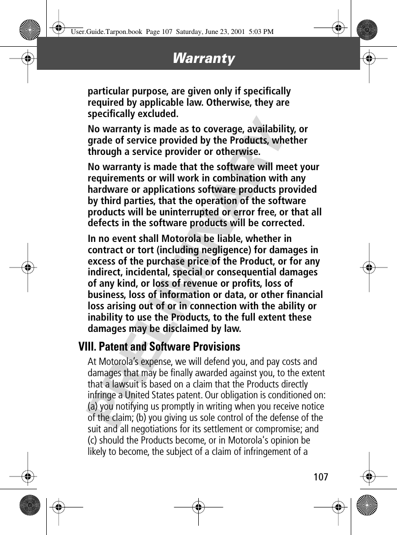 107Warranty PRELIMINARYparticular purpose, are given only if speciﬁcally required by applicable law. Otherwise, they are speciﬁcally excluded. No warranty is made as to coverage, availability, or grade of service provided by the Products, whether through a service provider or otherwise. No warranty is made that the software will meet your requirements or will work in combination with any hardware or applications software products provided by third parties, that the operation of the software products will be uninterrupted or error free, or that all defects in the software products will be corrected. In no event shall Motorola be liable, whether in contract or tort (including negligence) for damages in excess of the purchase price of the Product, or for any indirect, incidental, special or consequential damages of any kind, or loss of revenue or proﬁts, loss of business, loss of information or data, or other ﬁnancial loss arising out of or in connection with the ability or inability to use the Products, to the full extent these damages may be disclaimed by law. VIII. Patent and Software ProvisionsAt Motorola’s expense, we will defend you, and pay costs and damages that may be ﬁnally awarded against you, to the extent that a lawsuit is based on a claim that the Products directly infringe a United States patent. Our obligation is conditioned on: (a) you notifying us promptly in writing when you receive notice of the claim; (b) you giving us sole control of the defense of the suit and all negotiations for its settlement or compromise; and (c) should the Products become, or in Motorola&apos;s opinion be likely to become, the subject of a claim of infringement of a User.Guide.Tarpon.book  Page 107  Saturday, June 23, 2001  5:03 PM