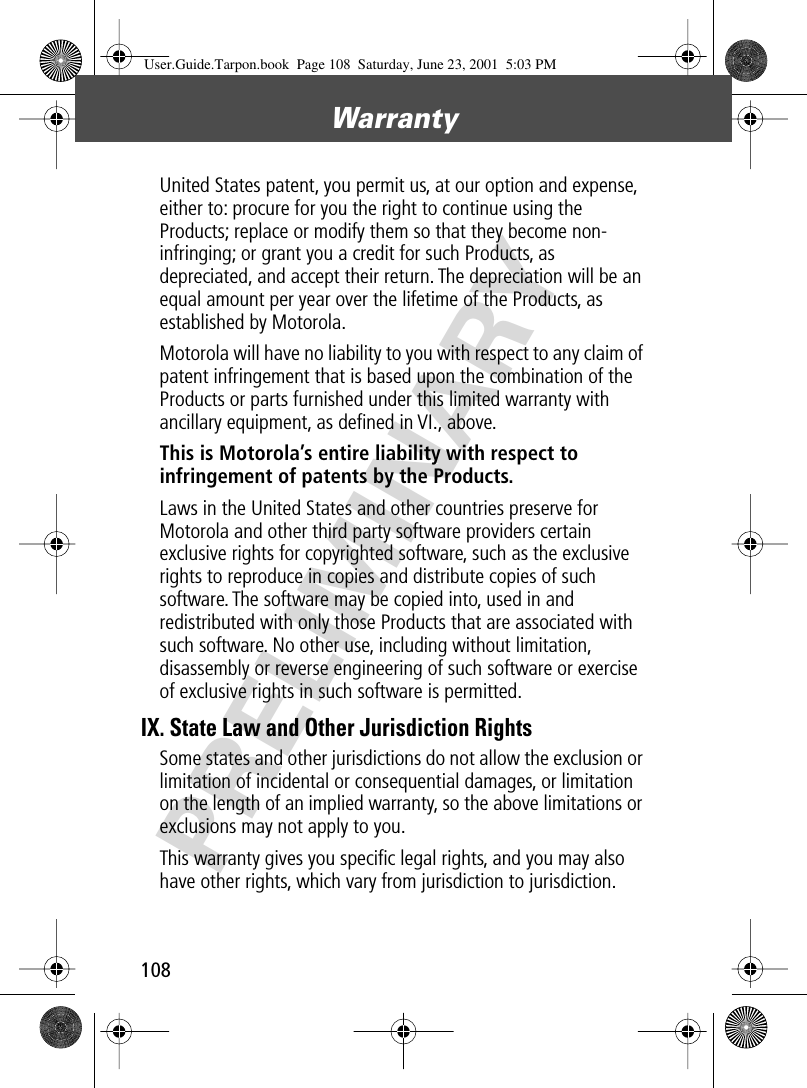 Warranty108PRELIMINARYUnited States patent, you permit us, at our option and expense, either to: procure for you the right to continue using the Products; replace or modify them so that they become non-infringing; or grant you a credit for such Products, as depreciated, and accept their return. The depreciation will be an equal amount per year over the lifetime of the Products, as established by Motorola.Motorola will have no liability to you with respect to any claim of patent infringement that is based upon the combination of the Products or parts furnished under this limited warranty with ancillary equipment, as deﬁned in VI., above.This is Motorola’s entire liability with respect to infringement of patents by the Products. Laws in the United States and other countries preserve for Motorola and other third party software providers certain exclusive rights for copyrighted software, such as the exclusive rights to reproduce in copies and distribute copies of such software. The software may be copied into, used in and redistributed with only those Products that are associated with such software. No other use, including without limitation, disassembly or reverse engineering of such software or exercise of exclusive rights in such software is permitted.IX. State Law and Other Jurisdiction RightsSome states and other jurisdictions do not allow the exclusion or limitation of incidental or consequential damages, or limitation on the length of an implied warranty, so the above limitations or exclusions may not apply to you.This warranty gives you speciﬁc legal rights, and you may also have other rights, which vary from jurisdiction to jurisdiction.User.Guide.Tarpon.book  Page 108  Saturday, June 23, 2001  5:03 PM