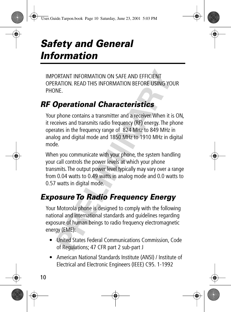 PRELIMINARY10Safety and General InformationIMPORTANT INFORMATION ON SAFE AND EFFICIENT OPERATION. READ THIS INFORMATION BEFORE USING YOUR PHONE.RF Operational CharacteristicsYour phone contains a transmitter and a receiver. When it is ON, it receives and transmits radio frequency (RF) energy. The phone operates in the frequency range of  824 MHz to 849 MHz in analog and digital mode and 1850 MHz to 1910 MHz in digital mode.When you communicate with your phone, the system handling your call controls the power levels at which your phone transmits. The output power level typically may vary over a range from 0.04 watts to 0.49 watts in analog mode and 0.0 watts to 0.57 watts in digital mode.Exposure To Radio Frequency EnergyYour Motorola phone is designed to comply with the following national and international standards and guidelines regarding exposure of human beings to radio frequency electromagnetic energy (EME):• United States Federal Communications Commission, Code of Regulations; 47 CFR part 2 sub-part J• American National Standards Institute (ANSI) / Institute of Electrical and Electronic Engineers (IEEE) C95. 1-1992User.Guide.Tarpon.book  Page 10  Saturday, June 23, 2001  5:03 PM