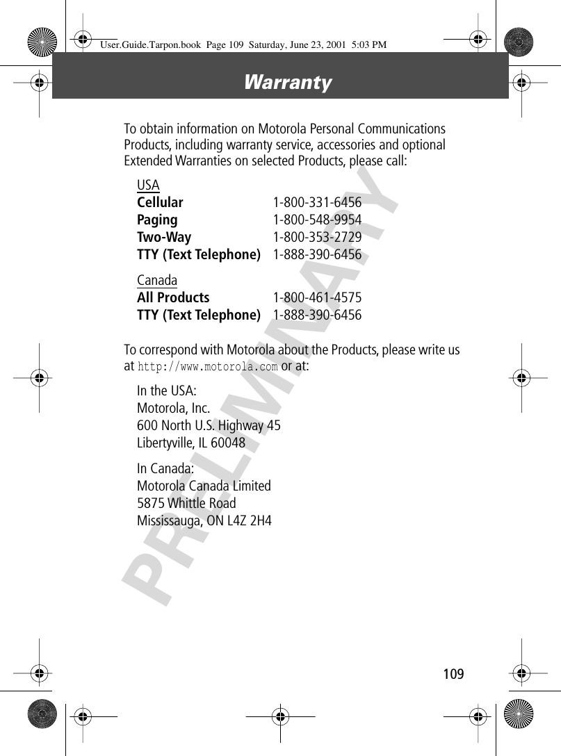 109Warranty PRELIMINARYTo obtain information on Motorola Personal Communications Products, including warranty service, accessories and optional Extended Warranties on selected Products, please call:To correspond with Motorola about the Products, please write us at http://www.motorola.com or at:USA Cellular 1-800-331-6456 Paging 1-800-548-9954 Two-Way 1-800-353-2729 TTY (Text Telephone) 1-888-390-6456 Canada All Products 1-800-461-4575 TTY (Text Telephone) 1-888-390-6456 In the USA: Motorola, Inc.600 North U.S. Highway 45Libertyville, IL 60048In Canada: Motorola Canada Limited5875 Whittle RoadMississauga, ON L4Z 2H4User.Guide.Tarpon.book  Page 109  Saturday, June 23, 2001  5:03 PM