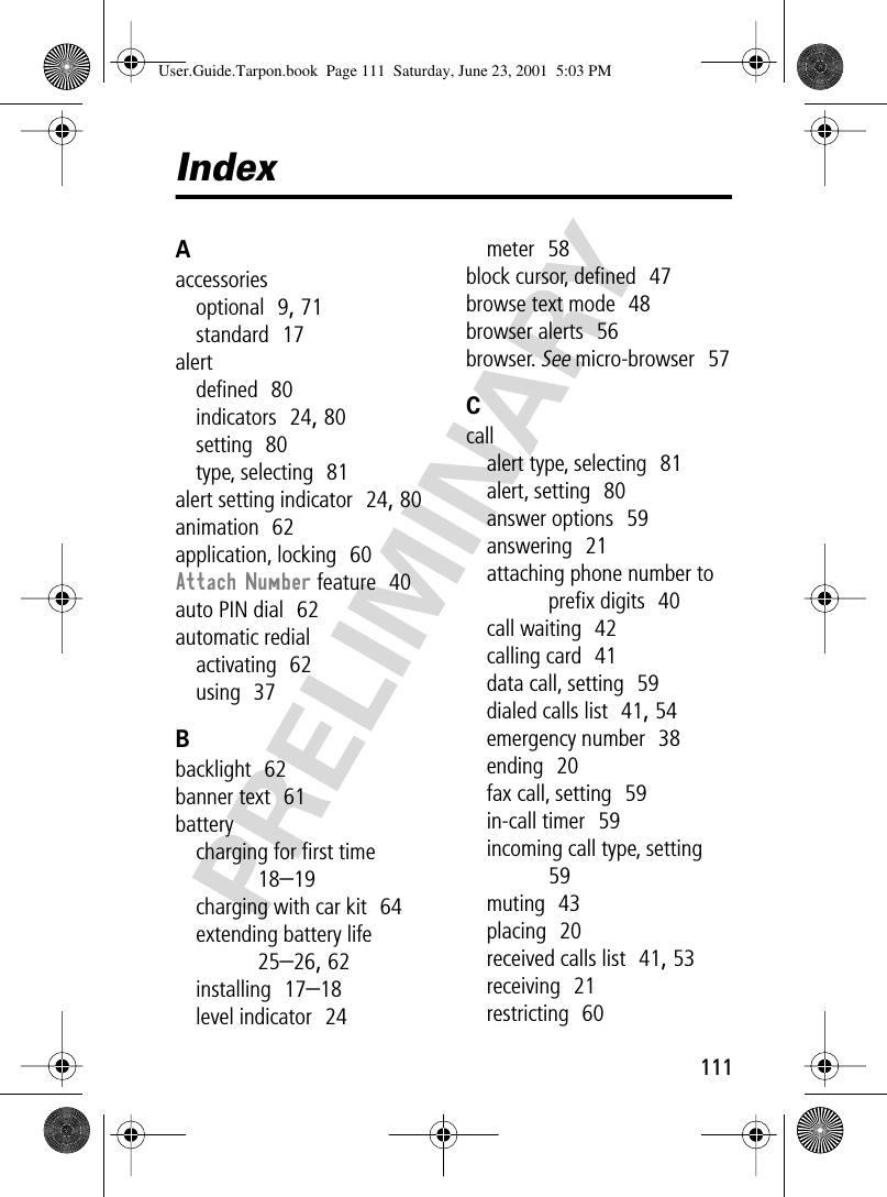 111PRELIMINARYIndexAaccessoriesoptional  9, 71standard  17alertdeﬁned  80indicators  24, 80setting  80type, selecting  81alert setting indicator  24, 80animation  62application, locking  60Attach Number feature  40auto PIN dial  62automatic redialactivating  62using  37Bbacklight  62banner text  61batterycharging for ﬁrst time  18–19charging with car kit  64extending battery life  25–26, 62installing  17–18level indicator  24meter  58block cursor, deﬁned  47browse text mode  48browser alerts  56browser. See micro-browser  57Ccallalert type, selecting  81alert, setting  80answer options  59answering  21attaching phone number to preﬁx digits  40call waiting  42calling card  41data call, setting  59dialed calls list  41, 54emergency number  38ending  20fax call, setting  59in-call timer  59incoming call type, setting  59muting  43placing  20received calls list  41, 53receiving  21restricting  60User.Guide.Tarpon.book  Page 111  Saturday, June 23, 2001  5:03 PM