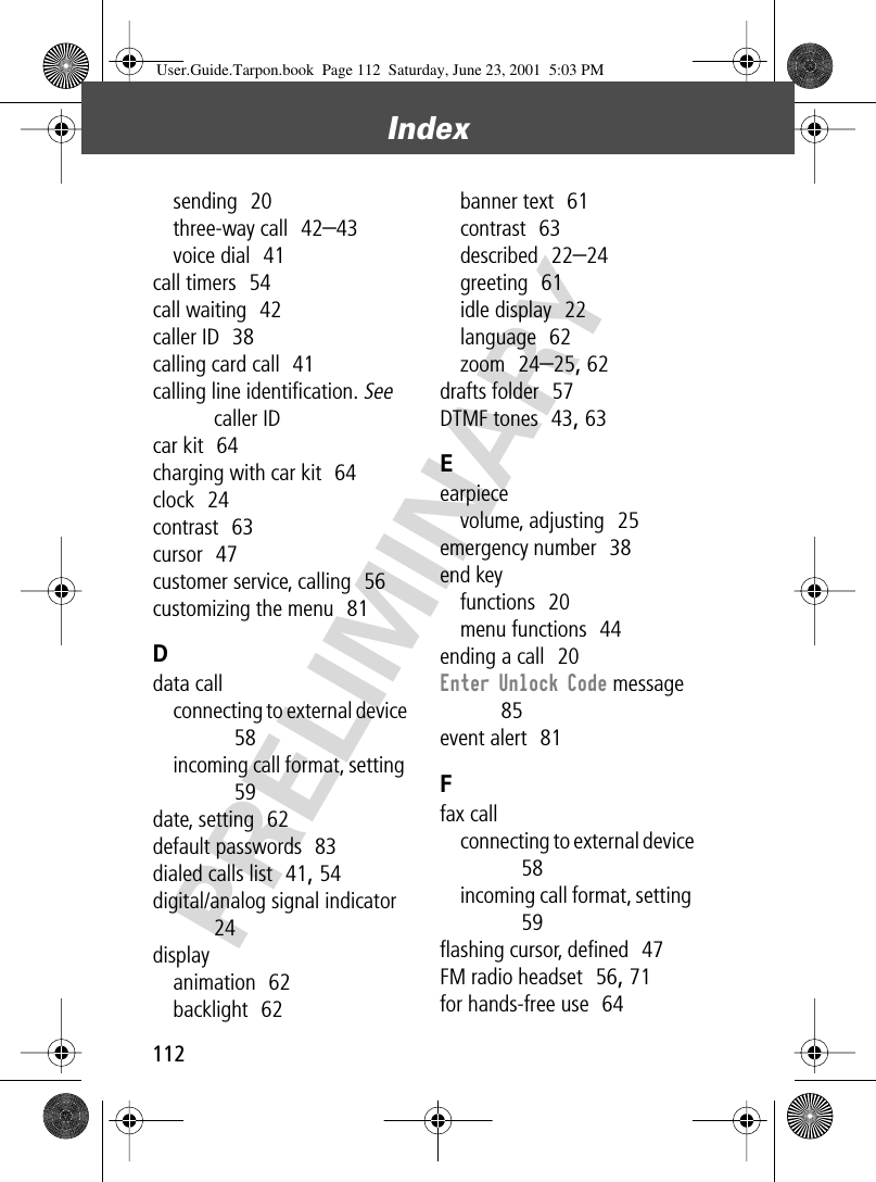 Index112PRELIMINARYsending  20three-way call  42–43voice dial  41call timers  54call waiting  42caller ID  38calling card call  41calling line identiﬁcation. See caller IDcar kit  64charging with car kit  64clock  24contrast  63cursor  47customer service, calling  56customizing the menu  81Ddata callconnecting to external device  58incoming call format, setting  59date, setting  62default passwords  83dialed calls list  41, 54digital/analog signal indicator  24displayanimation  62backlight  62banner text  61contrast  63described  22–24greeting  61idle display  22language  62zoom  24–25, 62drafts folder  57DTMF tones  43, 63Eearpiecevolume, adjusting  25emergency number  38end keyfunctions  20menu functions  44ending a call  20Enter Unlock Code message  85event alert  81Ffax callconnecting to external device  58incoming call format, setting  59ﬂashing cursor, deﬁned  47FM radio headset  56, 71for hands-free use  64User.Guide.Tarpon.book  Page 112  Saturday, June 23, 2001  5:03 PM