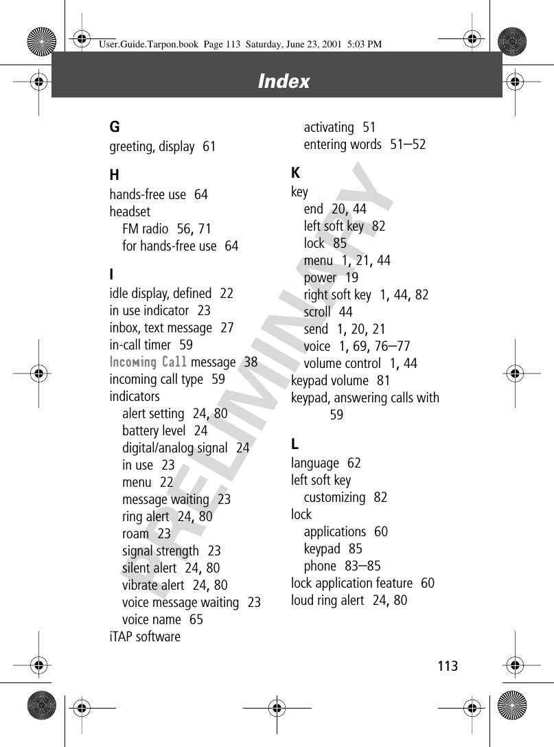 113Index PRELIMINARYGgreeting, display  61Hhands-free use  64headsetFM radio  56, 71for hands-free use  64Iidle display, deﬁned  22in use indicator  23inbox, text message  27in-call timer  59Incoming Call message  38incoming call type  59indicatorsalert setting  24, 80battery level  24digital/analog signal  24in use  23menu  22message waiting  23ring alert  24, 80roam  23signal strength  23silent alert  24, 80vibrate alert  24, 80voice message waiting  23voice name  65iTAP softwareactivating  51entering words  51–52Kkeyend  20, 44left soft key  82lock  85menu  1, 21, 44power  19right soft key  1, 44, 82scroll  44send  1, 20, 21voice  1, 69, 76–77volume control  1, 44keypad volume  81keypad, answering calls with  59Llanguage  62left soft keycustomizing  82lockapplications  60keypad  85phone  83–85lock application feature  60loud ring alert  24, 80User.Guide.Tarpon.book  Page 113  Saturday, June 23, 2001  5:03 PM