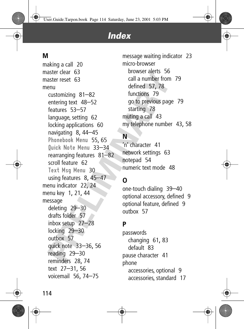 Index114PRELIMINARYMmaking a call  20master clear  63master reset  63menucustomizing  81–82entering text  48–52features  53–57language, setting  62locking applications  60navigating  8, 44–45Phonebook Menu  55, 65Quick Note Menu  33–34rearranging features  81–82scroll feature  62Text Msg Menu  30using features  8, 45–47menu indicator  22, 24menu key  1, 21, 44messagedeleting  29–30drafts folder  57inbox setup  27–28locking  29–30outbox  57quick note  33–36, 56reading  29–30reminders  28, 74text  27–31, 56voicemail  56, 74–75message waiting indicator  23micro-browserbrowser alerts  56call a number from  79deﬁned  57, 78functions  79go to previous page  79starting  78muting a call  43my telephone number  43, 58N’n’ character  41network settings  63notepad  54numeric text mode  48Oone-touch dialing  39–40optional accessory, deﬁned  9optional feature, deﬁned  9outbox  57Ppasswordschanging  61, 83default  83pause character  41phoneaccessories, optional  9accessories, standard  17User.Guide.Tarpon.book  Page 114  Saturday, June 23, 2001  5:03 PM