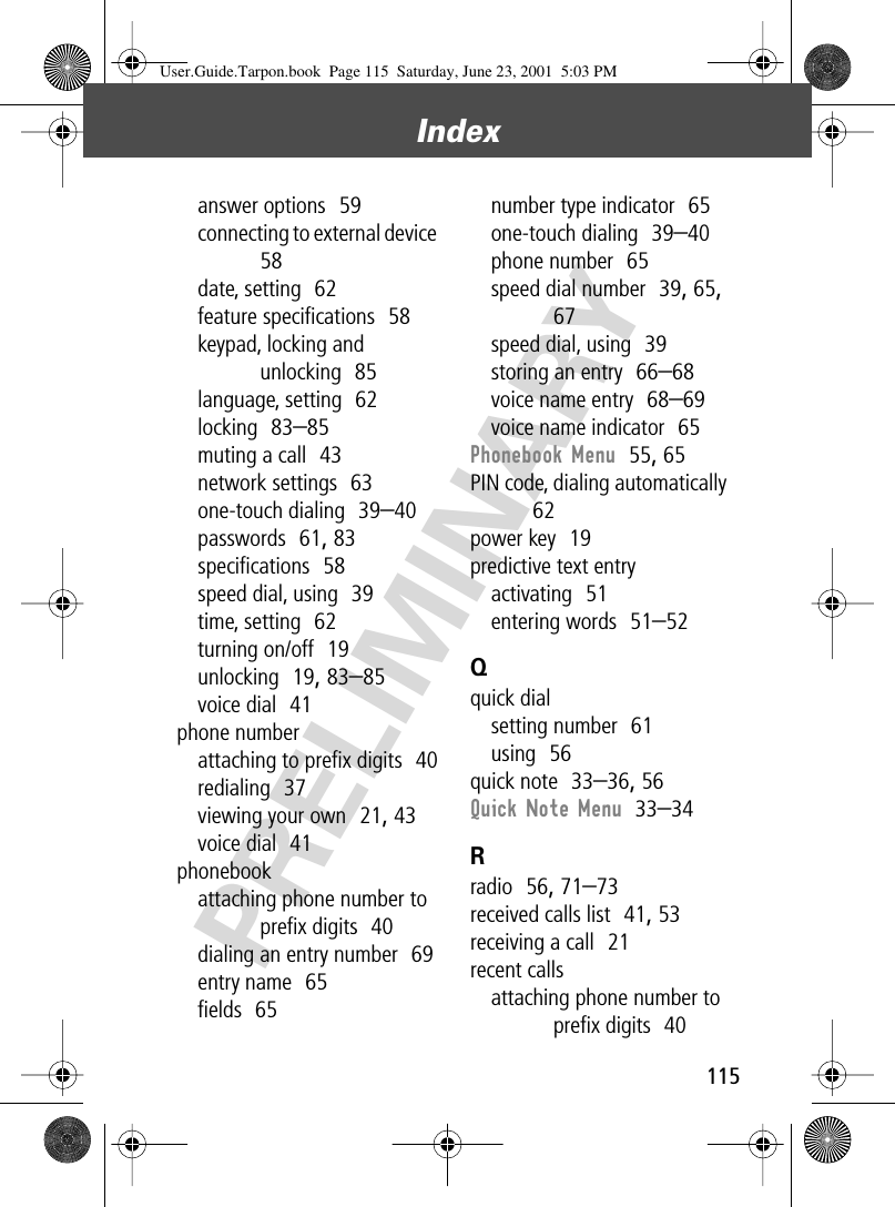 115Index PRELIMINARYanswer options  59connecting to external device  58date, setting  62feature speciﬁcations  58keypad, locking and unlocking  85language, setting  62locking  83–85muting a call  43network settings  63one-touch dialing  39–40passwords  61, 83speciﬁcations  58speed dial, using  39time, setting  62turning on/off  19unlocking  19, 83–85voice dial  41phone numberattaching to preﬁx digits  40redialing  37viewing your own  21, 43voice dial  41phonebookattaching phone number to preﬁx digits  40dialing an entry number  69entry name  65ﬁelds  65number type indicator  65one-touch dialing  39–40phone number  65speed dial number  39, 65, 67speed dial, using  39storing an entry  66–68voice name entry  68–69voice name indicator  65Phonebook Menu  55, 65PIN code, dialing automatically  62power key  19predictive text entryactivating  51entering words  51–52Qquick dialsetting number  61using  56quick note  33–36, 56Quick Note Menu  33–34Rradio  56, 71–73received calls list  41, 53receiving a call  21recent callsattaching phone number to preﬁx digits  40User.Guide.Tarpon.book  Page 115  Saturday, June 23, 2001  5:03 PM