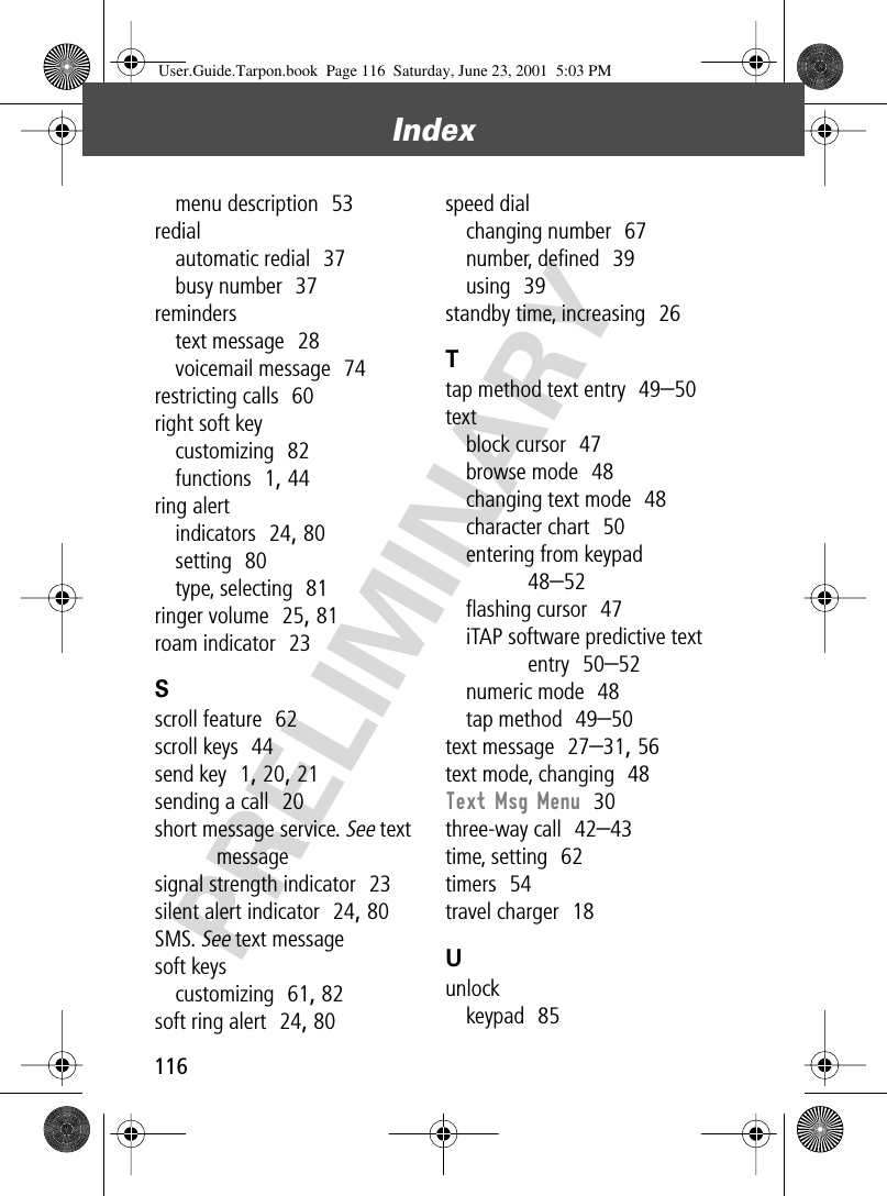 Index116PRELIMINARYmenu description  53redialautomatic redial  37busy number  37reminderstext message  28voicemail message  74restricting calls  60right soft keycustomizing  82functions  1, 44ring alertindicators  24, 80setting  80type, selecting  81ringer volume  25, 81roam indicator  23Sscroll feature  62scroll keys  44send key  1, 20, 21sending a call  20short message service. See text messagesignal strength indicator  23silent alert indicator  24, 80SMS. See text messagesoft keyscustomizing  61, 82soft ring alert  24, 80speed dialchanging number  67number, deﬁned  39using  39standby time, increasing  26Ttap method text entry  49–50textblock cursor  47browse mode  48changing text mode  48character chart  50entering from keypad  48–52ﬂashing cursor  47iTAP software predictive text entry  50–52numeric mode  48tap method  49–50text message  27–31, 56text mode, changing  48Text Msg Menu  30three-way call  42–43time, setting  62timers  54travel charger  18Uunlockkeypad  85User.Guide.Tarpon.book  Page 116  Saturday, June 23, 2001  5:03 PM