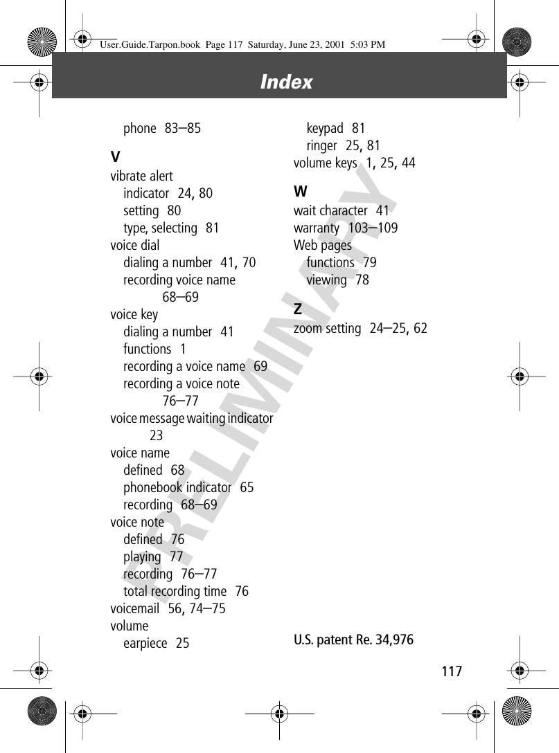 117Index PRELIMINARYphone  83–85Vvibrate alertindicator  24, 80setting  80type, selecting  81voice dialdialing a number  41, 70recording voice name  68–69voice keydialing a number  41functions  1recording a voice name  69recording a voice note  76–77voice message waiting indicator  23voice namedeﬁned  68phonebook indicator  65recording  68–69voice notedeﬁned  76playing  77recording  76–77total recording time  76voicemail  56, 74–75volumeearpiece  25keypad  81ringer  25, 81volume keys  1, 25, 44Wwait character  41warranty  103–109Web pagesfunctions  79viewing  78Zzoom setting  24–25, 62U.S. patent Re. 34,976 User.Guide.Tarpon.book  Page 117  Saturday, June 23, 2001  5:03 PM