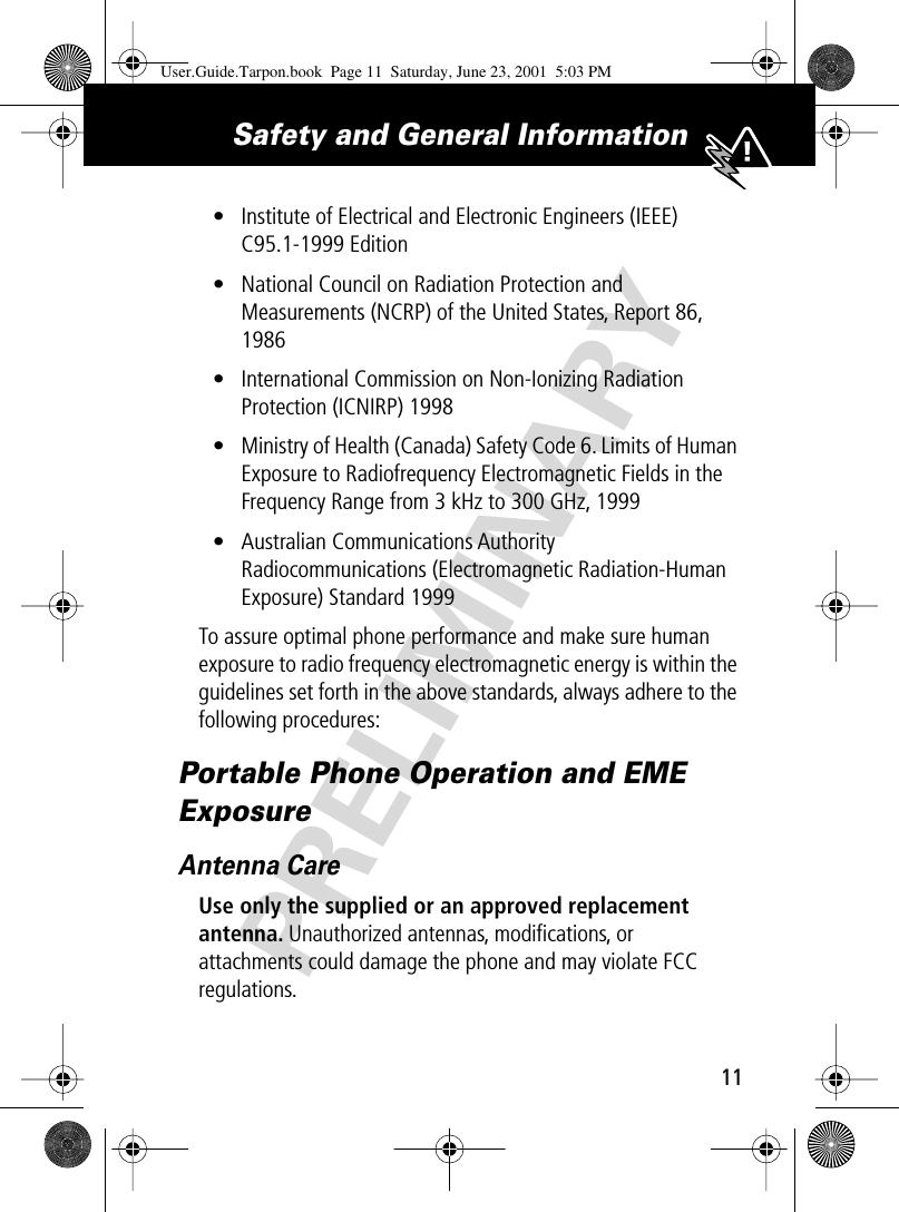 PRELIMINARY11Safety and General Information • Institute of Electrical and Electronic Engineers (IEEE) C95.1-1999 Edition• National Council on Radiation Protection and Measurements (NCRP) of the United States, Report 86, 1986• International Commission on Non-Ionizing Radiation Protection (ICNIRP) 1998• Ministry of Health (Canada) Safety Code 6. Limits of Human Exposure to Radiofrequency Electromagnetic Fields in the Frequency Range from 3 kHz to 300 GHz, 1999• Australian Communications Authority Radiocommunications (Electromagnetic Radiation-Human Exposure) Standard 1999To assure optimal phone performance and make sure human exposure to radio frequency electromagnetic energy is within the guidelines set forth in the above standards, always adhere to the following procedures:Portable Phone Operation and EME ExposureAntenna CareUse only the supplied or an approved replacement antenna. Unauthorized antennas, modiﬁcations, or attachments could damage the phone and may violate FCC regulations.User.Guide.Tarpon.book  Page 11  Saturday, June 23, 2001  5:03 PM