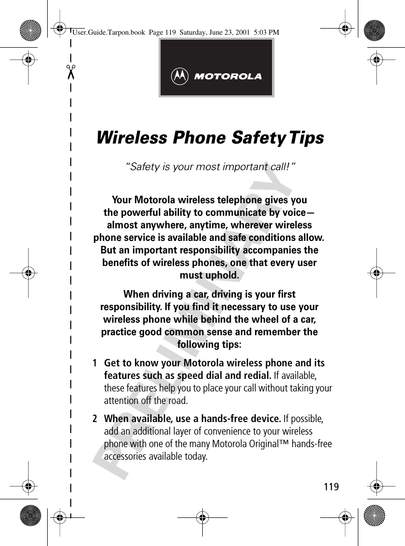 119✂PRELIMINARYWireless Phone Safety Tips“Safety is your most important call!”Your Motorola wireless telephone gives youthe powerful ability to communicate by voice—almost anywhere, anytime, wherever wireless phone service is available and safe conditions allow. But an important responsibility accompanies the beneﬁts of wireless phones, one that every user must uphold. When driving a car, driving is your ﬁrstresponsibility. If you ﬁnd it necessary to use your wireless phone while behind the wheel of a car, practice good common sense and remember the following tips:1Get to know your Motorola wireless phone and its features such as speed dial and redial. If available, these features help you to place your call without taking your attention off the road.2When available, use a hands-free device. If possible, add an additional layer of convenience to your wireless phone with one of the many Motorola Original™ hands-free accessories available today.User.Guide.Tarpon.book  Page 119  Saturday, June 23, 2001  5:03 PM