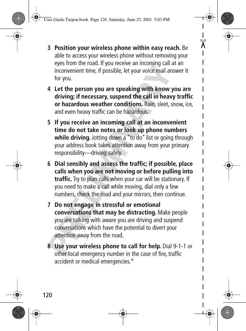 120✂PRELIMINARY3Position your wireless phone within easy reach. Be able to access your wireless phone without removing your eyes from the road. If you receive an incoming call at an inconvenient time, if possible, let your voice mail answer it for you.4Let the person you are speaking with know you are driving; if necessary, suspend the call in heavy trafﬁc or hazardous weather conditions. Rain, sleet, snow, ice, and even heavy trafﬁc can be hazardous.5If you receive an incoming call at an inconvenient time do not take notes or look up phone numbers while driving. Jotting down a “to do” list or going through your address book takes attention away from your primary responsibility—driving safely.6Dial sensibly and assess the trafﬁc; if possible, place calls when you are not moving or before pulling into trafﬁc. Try to plan calls when your car will be stationary. If you need to make a call while moving, dial only a few numbers, check the road and your mirrors, then continue.7Do not engage in stressful or emotional conversations that may be distracting. Make people you are talking with aware you are driving and suspend conversations which have the potential to divert your attention away from the road.8Use your wireless phone to call for help. Dial 9-1-1 or other local emergency number in the case of ﬁre, trafﬁc accident or medical emergencies.*User.Guide.Tarpon.book  Page 120  Saturday, June 23, 2001  5:03 PM