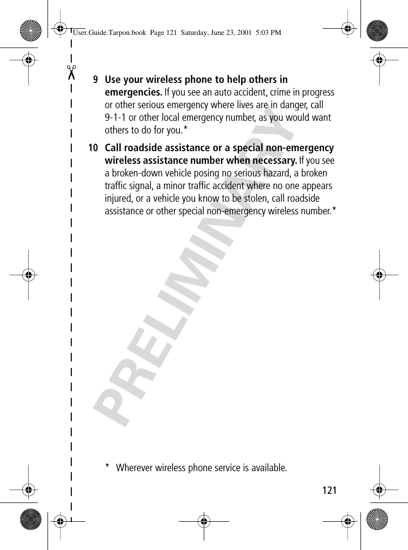 121✂PRELIMINARY9Use your wireless phone to help others in emergencies. If you see an auto accident, crime in progress or other serious emergency where lives are in danger, call 9-1-1 or other local emergency number, as you would want others to do for you.*10Call roadside assistance or a special non-emergency wireless assistance number when necessary. If you see a broken-down vehicle posing no serious hazard, a broken trafﬁc signal, a minor trafﬁc accident where no one appears injured, or a vehicle you know to be stolen, call roadside assistance or other special non-emergency wireless number.** Wherever wireless phone service is available.User.Guide.Tarpon.book  Page 121  Saturday, June 23, 2001  5:03 PM