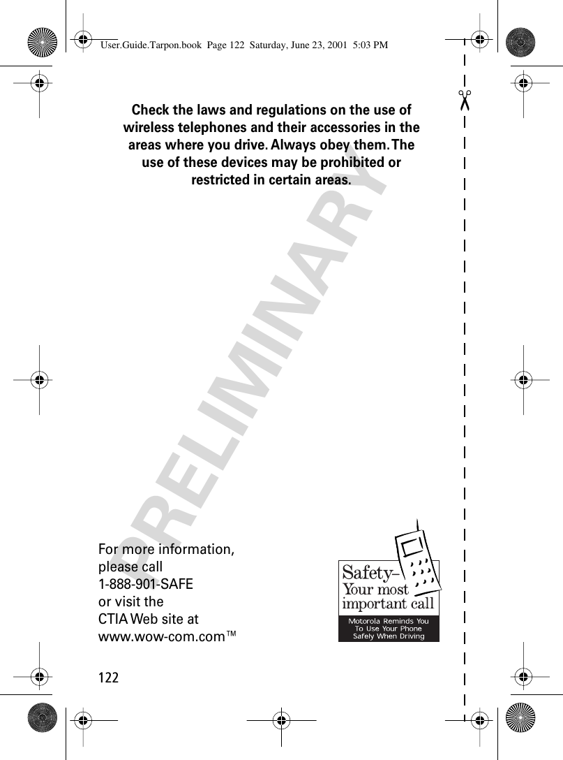 122✂PRELIMINARYCheck the laws and regulations on the use of wireless telephones and their accessories in the areas where you drive. Always obey them. The use of these devices may be prohibited or restricted in certain areas.For more information,please call1-888-901-SAFEor visit theCTIA Web site atwww.wow-com.com™User.Guide.Tarpon.book  Page 122  Saturday, June 23, 2001  5:03 PM