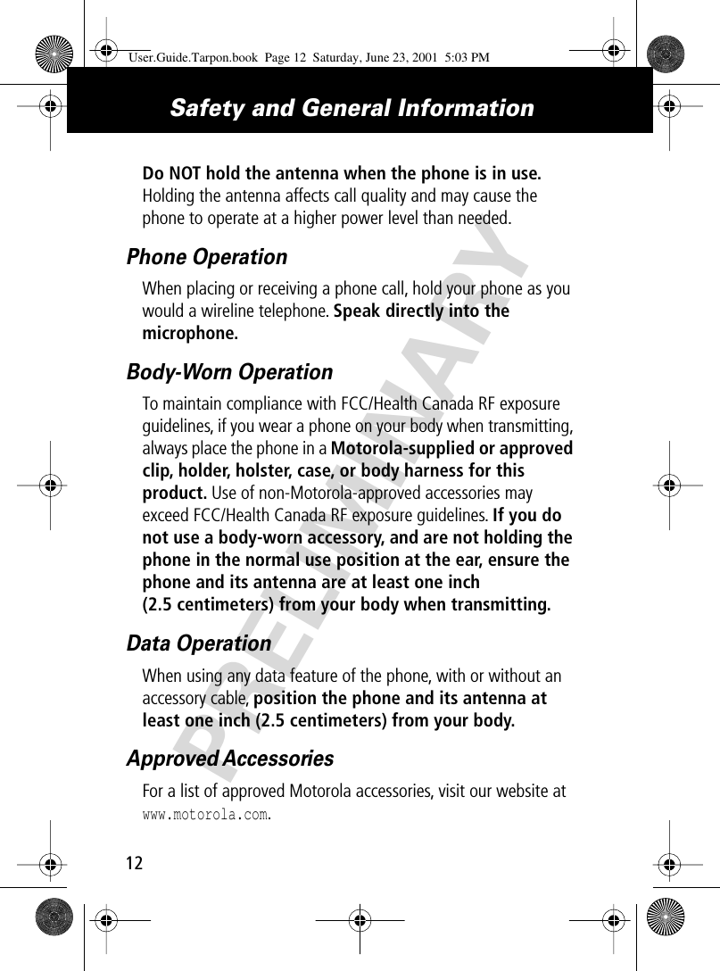 PRELIMINARYSafety and General Information12Do NOT hold the antenna when the phone is in use. Holding the antenna affects call quality and may cause the phone to operate at a higher power level than needed.Phone OperationWhen placing or receiving a phone call, hold your phone as you would a wireline telephone. Speak directly into the microphone.Body-Worn OperationTo maintain compliance with FCC/Health Canada RF exposure guidelines, if you wear a phone on your body when transmitting, always place the phone in a Motorola-supplied or approved clip, holder, holster, case, or body harness for this product. Use of non-Motorola-approved accessories may exceed FCC/Health Canada RF exposure guidelines. If you do not use a body-worn accessory, and are not holding the phone in the normal use position at the ear, ensure the phone and its antenna are at least one inch (2.5 centimeters) from your body when transmitting.Data OperationWhen using any data feature of the phone, with or without an accessory cable, position the phone and its antenna at least one inch (2.5 centimeters) from your body.Approved AccessoriesFor a list of approved Motorola accessories, visit our website at www.motorola.com.User.Guide.Tarpon.book  Page 12  Saturday, June 23, 2001  5:03 PM