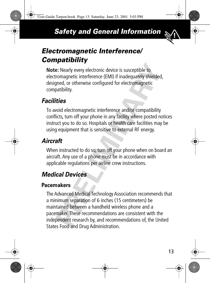 PRELIMINARY13Safety and General Information Electromagnetic Interference/CompatibilityNote: Nearly every electronic device is susceptible to electromagnetic interference (EMI) if inadequately shielded, designed, or otherwise conﬁgured for electromagnetic compatibility.FacilitiesTo avoid electromagnetic interference and/or compatibility conﬂicts, turn off your phone in any facility where posted notices instruct you to do so. Hospitals or health care facilities may be using equipment that is sensitive to external RF energy.AircraftWhen instructed to do so, turn off your phone when on board an aircraft. Any use of a phone must be in accordance with applicable regulations per airline crew instructions.Medical DevicesPacemakersThe Advanced Medical Technology Association recommends that a minimum separation of 6 inches (15 centimeters) be maintained between a handheld wireless phone and a pacemaker. These recommendations are consistent with the independent research by, and recommendations of, the United States Food and Drug Administration.User.Guide.Tarpon.book  Page 13  Saturday, June 23, 2001  5:03 PM