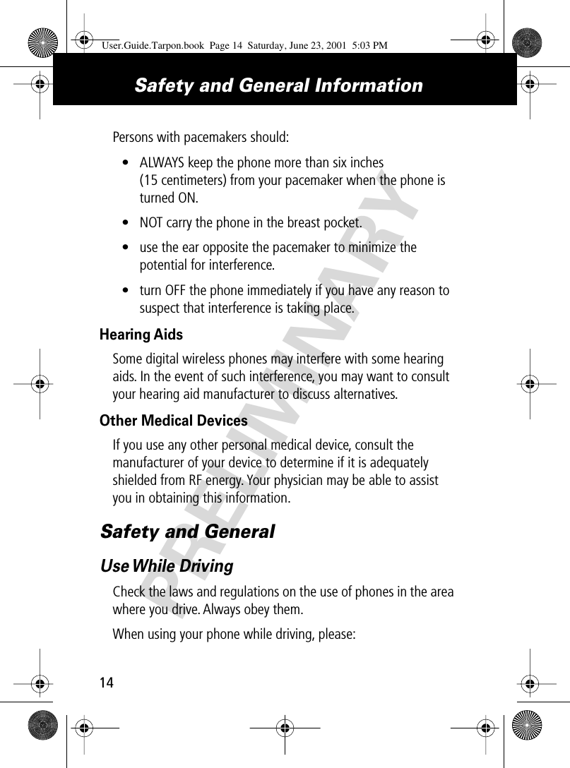 PRELIMINARYSafety and General Information14Persons with pacemakers should:• ALWAYS keep the phone more than six inches (15 centimeters) from your pacemaker when the phone is turned ON.• NOT carry the phone in the breast pocket.• use the ear opposite the pacemaker to minimize the potential for interference.• turn OFF the phone immediately if you have any reason to suspect that interference is taking place.Hearing AidsSome digital wireless phones may interfere with some hearing aids. In the event of such interference, you may want to consult your hearing aid manufacturer to discuss alternatives.Other Medical DevicesIf you use any other personal medical device, consult the manufacturer of your device to determine if it is adequately shielded from RF energy. Your physician may be able to assist you in obtaining this information.Safety and GeneralUse While  DrivingCheck the laws and regulations on the use of phones in the area where you drive. Always obey them.When using your phone while driving, please:User.Guide.Tarpon.book  Page 14  Saturday, June 23, 2001  5:03 PM