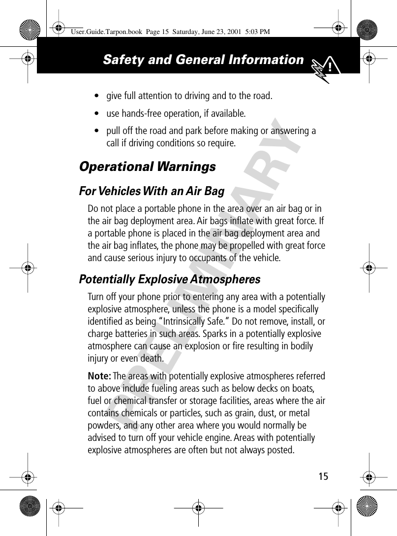 PRELIMINARY15Safety and General Information • give full attention to driving and to the road.• use hands-free operation, if available.• pull off the road and park before making or answering a call if driving conditions so require.Operational WarningsFor Vehicles With an Air BagDo not place a portable phone in the area over an air bag or in the air bag deployment area. Air bags inﬂate with great force. If a portable phone is placed in the air bag deployment area and the air bag inﬂates, the phone may be propelled with great force and cause serious injury to occupants of the vehicle.Potentially Explosive AtmospheresTurn off your phone prior to entering any area with a potentially explosive atmosphere, unless the phone is a model speciﬁcally identiﬁed as being “Intrinsically Safe.” Do not remove, install, or charge batteries in such areas. Sparks in a potentially explosive atmosphere can cause an explosion or ﬁre resulting in bodily injury or even death.Note: The areas with potentially explosive atmospheres referred to above include fueling areas such as below decks on boats, fuel or chemical transfer or storage facilities, areas where the air contains chemicals or particles, such as grain, dust, or metal powders, and any other area where you would normally be advised to turn off your vehicle engine. Areas with potentially explosive atmospheres are often but not always posted.User.Guide.Tarpon.book  Page 15  Saturday, June 23, 2001  5:03 PM