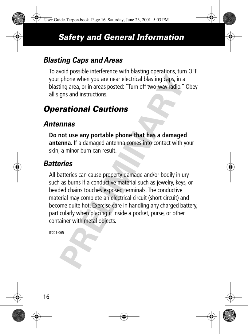 PRELIMINARYSafety and General Information16Blasting Caps and AreasTo avoid possible interference with blasting operations, turn OFF your phone when you are near electrical blasting caps, in a blasting area, or in areas posted: “Turn off two-way radio.” Obey all signs and instructions.Operational CautionsAntennasDo not use any portable phone that has a damaged antenna. If a damaged antenna comes into contact with your skin, a minor burn can result.BatteriesAll batteries can cause property damage and/or bodily injury such as burns if a conductive material such as jewelry, keys, or beaded chains touches exposed terminals. The conductive material may complete an electrical circuit (short circuit) and become quite hot. Exercise care in handling any charged battery, particularly when placing it inside a pocket, purse, or other container with metal objects.ITC01-065User.Guide.Tarpon.book  Page 16  Saturday, June 23, 2001  5:03 PM