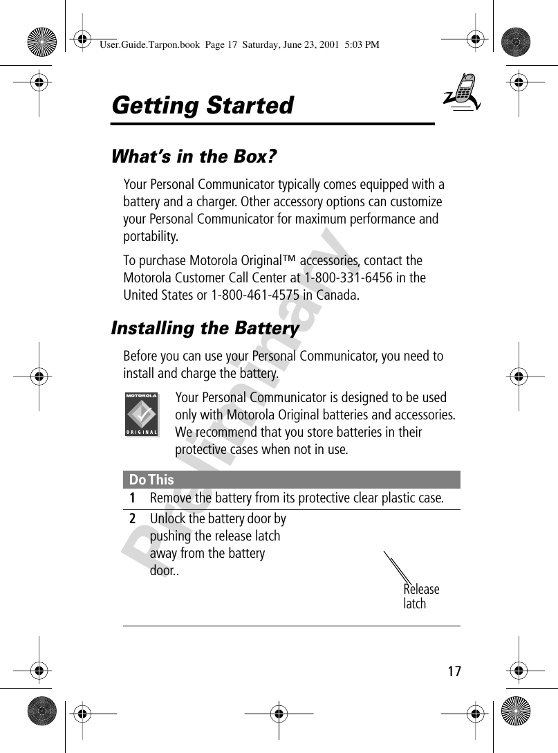17PreliminaryGetting StartedWhat’s in the Box?Your Personal Communicator typically comes equipped with a battery and a charger. Other accessory options can customize your Personal Communicator for maximum performance and portability. To purchase Motorola Original™ accessories, contact the Motorola Customer Call Center at 1-800-331-6456 in the United States or 1-800-461-4575 in Canada.Installing the BatteryBefore you can use your Personal Communicator, you need to install and charge the battery.Your Personal Communicator is designed to be used only with Motorola Original batteries and accessories. We recommend that you store batteries in their protective cases when not in use. Do This1Remove the battery from its protective clear plastic case.2Unlock the battery door by pushing the release latch away from the battery door.. Release latchUser.Guide.Tarpon.book  Page 17  Saturday, June 23, 2001  5:03 PM