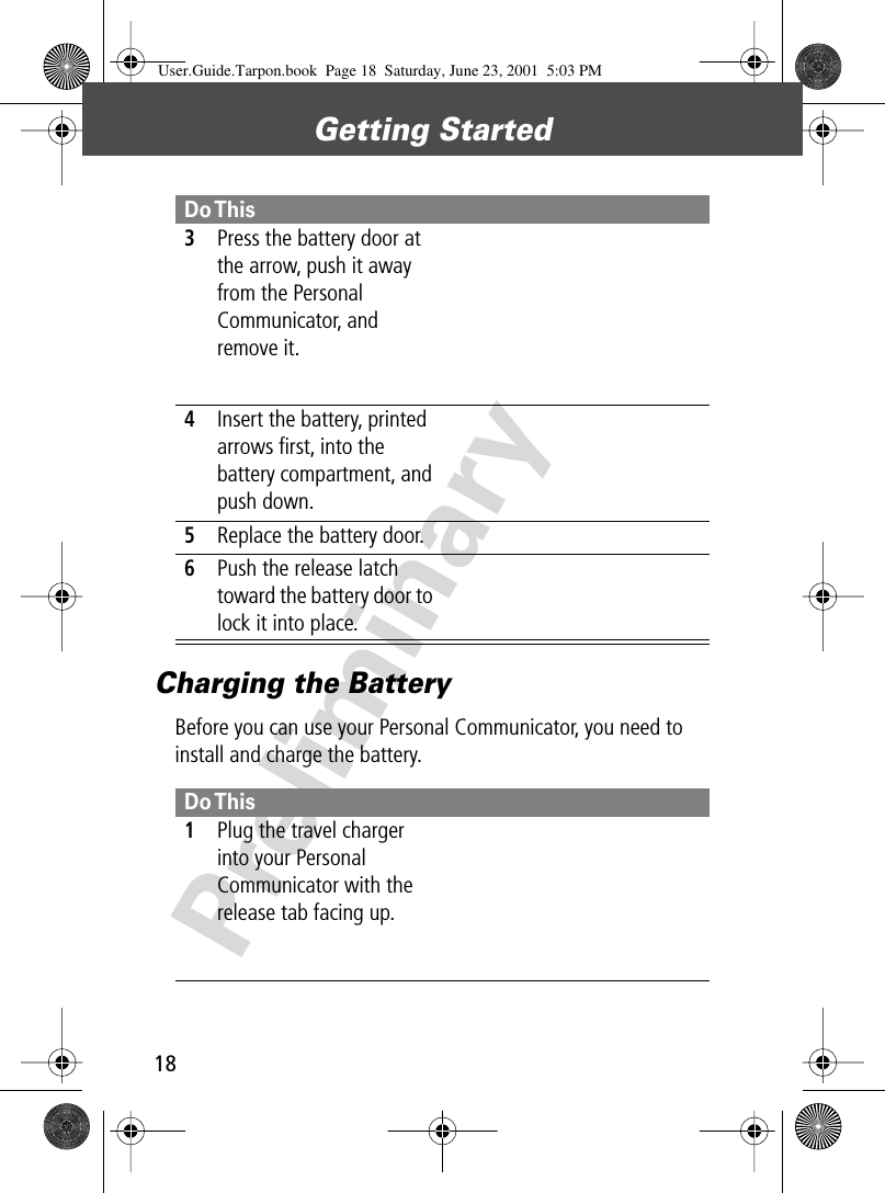 Getting Started18PreliminaryCharging the BatteryBefore you can use your Personal Communicator, you need to install and charge the battery. 3Press the battery door at the arrow, push it away from the Personal Communicator, and remove it. 4Insert the battery, printed arrows ﬁrst, into the battery compartment, and push down.5Replace the battery door.6Push the release latch toward the battery door to lock it into place.Do This 1Plug the travel charger into your Personal Communicator with the release tab facing up. Do ThisUser.Guide.Tarpon.book  Page 18  Saturday, June 23, 2001  5:03 PM