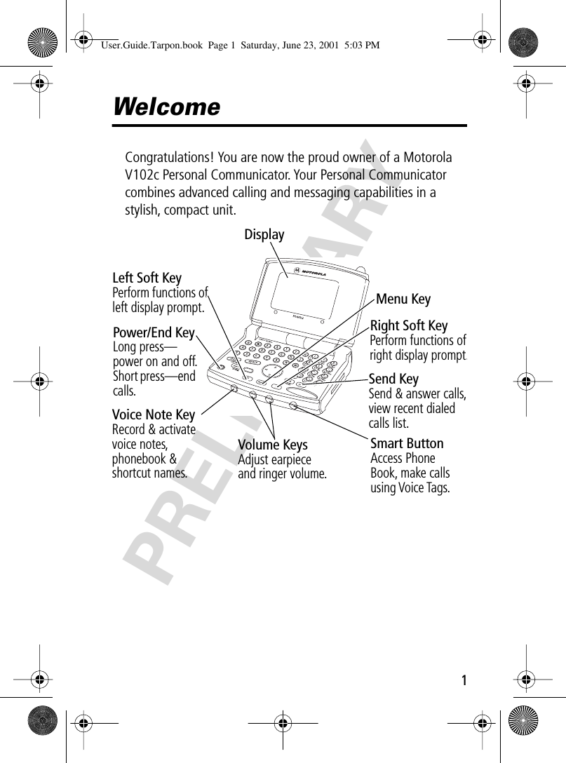  1 PRELIMINARY Welcome Congratulations! You are now the proud owner of a Motorola V102c Personal Communicator. Your Personal Communicator combines advanced calling and messaging capabilities in a stylish, compact unit.! .Volume KeysAdjust earpieceand ringer volume.Left Soft KeyPerform functions of left display prompt.Menu KeyRight Soft KeyPerform functions of right display prompt.Send KeySend &amp; answer calls, view recent dialed calls list.Smart ButtonAccess Phone Book, make calls using Voice Tags.Power/End KeyLong press—power on and off.Short press—end calls.Voice Note KeyRecord &amp; activate voice notes, phonebook &amp; shortcut names.Display User.Guide.Tarpon.book  Page 1  Saturday, June 23, 2001  5:03 PM