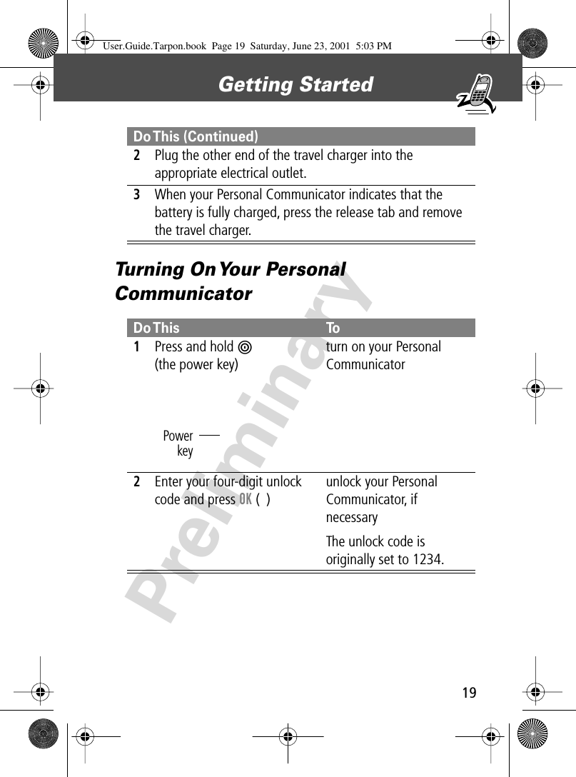 19Getting Started PreliminaryTurning On Your Personal Communicator2Plug the other end of the travel charger into the appropriate electrical outlet.3When your Personal Communicator indicates that the battery is fully charged, press the release tab and remove the travel charger.Do This To1Press and hold P(the power key)turn on your Personal Communicator2Enter your four-digit unlock code and press OK (+)unlock your Personal Communicator, if necessaryThe unlock code is originally set to 1234.Do This  (Continued)PowerkeyUser.Guide.Tarpon.book  Page 19  Saturday, June 23, 2001  5:03 PM