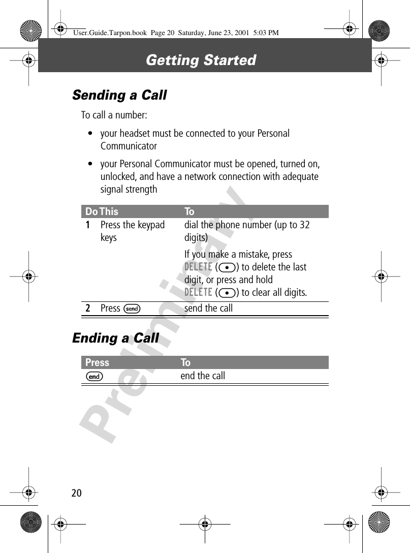 Getting Started20PreliminarySending a CallTo call a number:• your headset must be connected to your Personal Communicator• your Personal Communicator must be opened, turned on, unlocked, and have a network connection with adequate signal strengthEnding a CallDo This To1Press the keypad keysdial the phone number (up to 32 digits)If you make a mistake, press DELETE ([) to delete the last digit, or press and hold DELETE ([) to clear all digits.2Press Ssend the callPress ToEend the callUser.Guide.Tarpon.book  Page 20  Saturday, June 23, 2001  5:03 PM