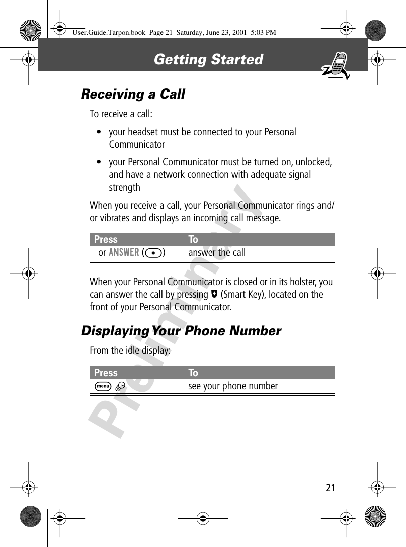 21Getting Started PreliminaryReceiving a CallTo receive a call:• your headset must be connected to your Personal Communicator• your Personal Communicator must be turned on, unlocked, and have a network connection with adequate signal strengthWhen you receive a call, your Personal Communicator rings and/or vibrates and displays an incoming call message.When your Personal Communicator is closed or in its holster, you can answer the call by pressing I (Smart Key), located on the front of your Personal Communicator.Displaying Your Phone NumberFrom the idle display:Press ToN or ANSWER ([) answer the callPress ToM #see your phone numberUser.Guide.Tarpon.book  Page 21  Saturday, June 23, 2001  5:03 PM