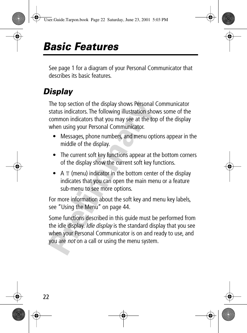 22PreliminaryBasic FeaturesSee page 1 for a diagram of your Personal Communicator that describes its basic features.DisplayThe top section of the display shows Personal Communicator status indicators. The following illustration shows some of the common indicators that you may see at the top of the display when using your Personal Communicator.• Messages, phone numbers, and menu options appear in the middle of the display.• The current soft key functions appear at the bottom corners of the display show the current soft key functions.•A M (menu) indicator in the bottom center of the display indicates that you can open the main menu or a feature sub-menu to see more options. For more information about the soft key and menu key labels, see “Using the Menu” on page 44.Some functions described in this guide must be performed from the idle display. Idle display is the standard display that you see when your Personal Communicator is on and ready to use, and you are not on a call or using the menu system.User.Guide.Tarpon.book  Page 22  Saturday, June 23, 2001  5:03 PM