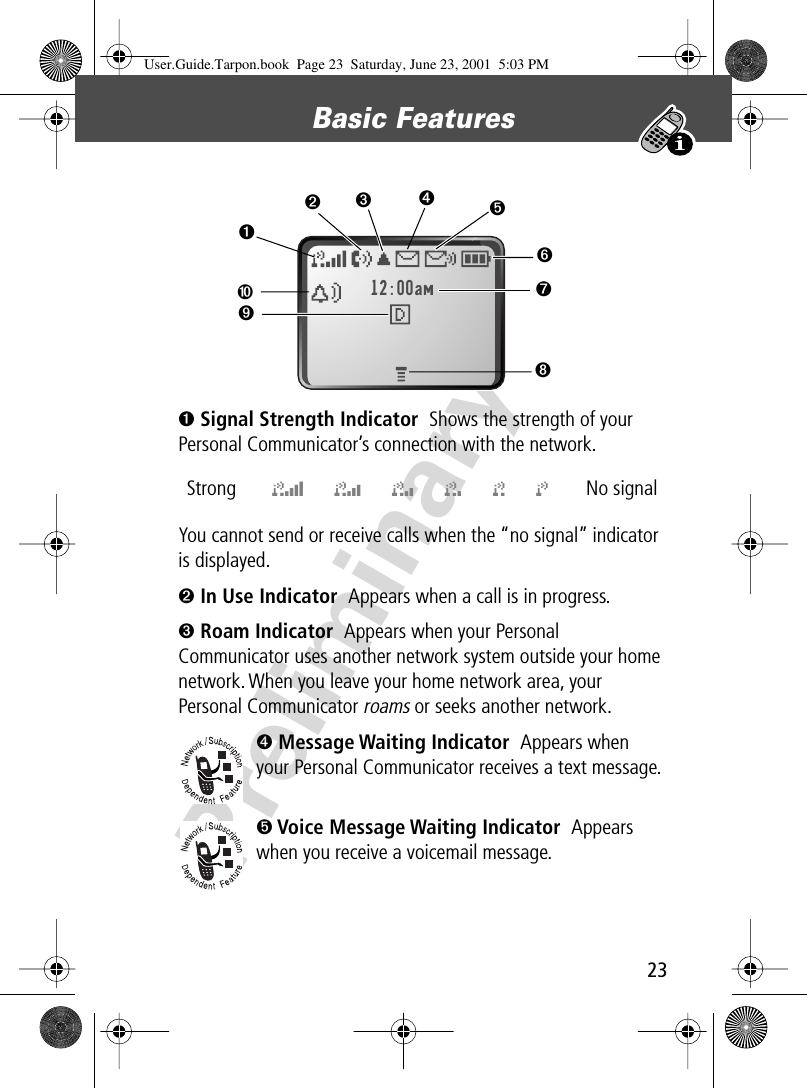 23Basic Features Preliminary➊ Signal Strength Indicator  Shows the strength of your Personal Communicator’s connection with the network.You cannot send or receive calls when the “no signal” indicator is displayed.➋ In Use Indicator  Appears when a call is in progress.➌ Roam Indicator  Appears when your Personal Communicator uses another network system outside your home network. When you leave your home network area, your Personal Communicator roams or seeks another network.➍ Message Waiting Indicator  Appears when your Personal Communicator receives a text message.➎ Voice Message Waiting Indicator  Appears when you receive a voicemail message.Strong  5 4 3 2 1 j No signal12:00am ➐➏➒➋➌➍➎➑➓➊User.Guide.Tarpon.book  Page 23  Saturday, June 23, 2001  5:03 PM