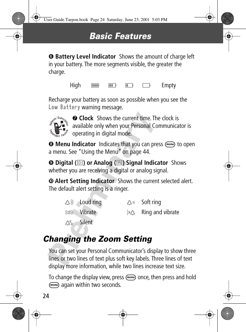Basic Features24Preliminary➏ Battery Level Indicator  Shows the amount of charge left in your battery. The more segments visible, the greater the charge.Recharge your battery as soon as possible when you see the Low Battery warning message.➐ Clock  Shows the current time. The clock is available only when your Personal Communicator is operating in digital mode.➑ Menu Indicator  Indicates that you can press M to open a menu. See “Using the Menu” on page 44.➒ Digital (F) or Analog (I) Signal Indicator  Shows whether you are receiving a digital or analog signal.➓ Alert Setting Indicator  Shows the current selected alert. The default alert setting is a ringer.Changing the Zoom SettingYou can set your Personal Communicator’s display to show three lines or two lines of text plus soft key labels. Three lines of text display more information, while two lines increase text size.To change the display view, press M once, then press and hold M again within two seconds.High  E D C B Emptyw Loud ring x Soft ringy Vibrate u Ring and vibratet Silent  User.Guide.Tarpon.book  Page 24  Saturday, June 23, 2001  5:03 PM