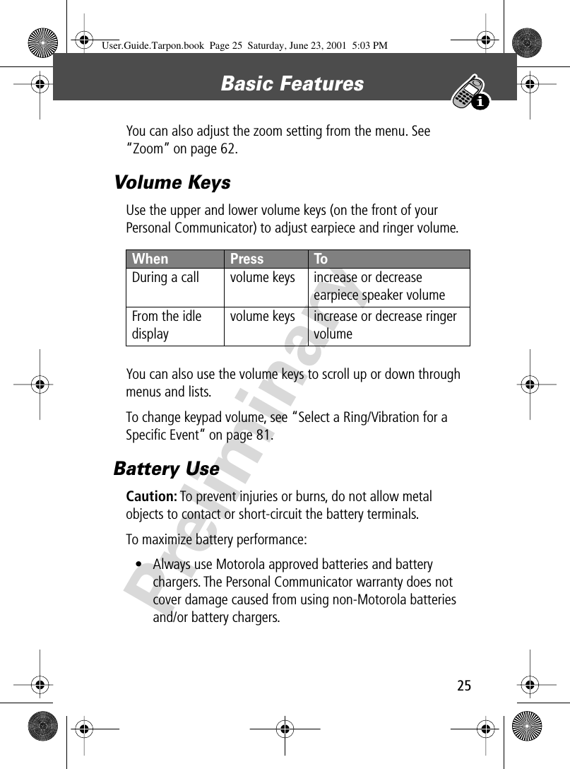 25Basic Features PreliminaryYou can also adjust the zoom setting from the menu. See “Zoom” on page 62.Volume KeysUse the upper and lower volume keys (on the front of your Personal Communicator) to adjust earpiece and ringer volume.You can also use the volume keys to scroll up or down through menus and lists.To change keypad volume, see “Select a Ring/Vibration for a Speciﬁc Event” on page 81.Battery UseCaution: To prevent injuries or burns, do not allow metal objects to contact or short-circuit the battery terminals.To maximize battery performance:• Always use Motorola approved batteries and battery chargers. The Personal Communicator warranty does not cover damage caused from using non-Motorola batteries and/or battery chargers.When  Press ToDuring a call volume keys increase or decrease earpiece speaker volumeFrom the idle displayvolume keys increase or decrease ringer volumeUser.Guide.Tarpon.book  Page 25  Saturday, June 23, 2001  5:03 PM