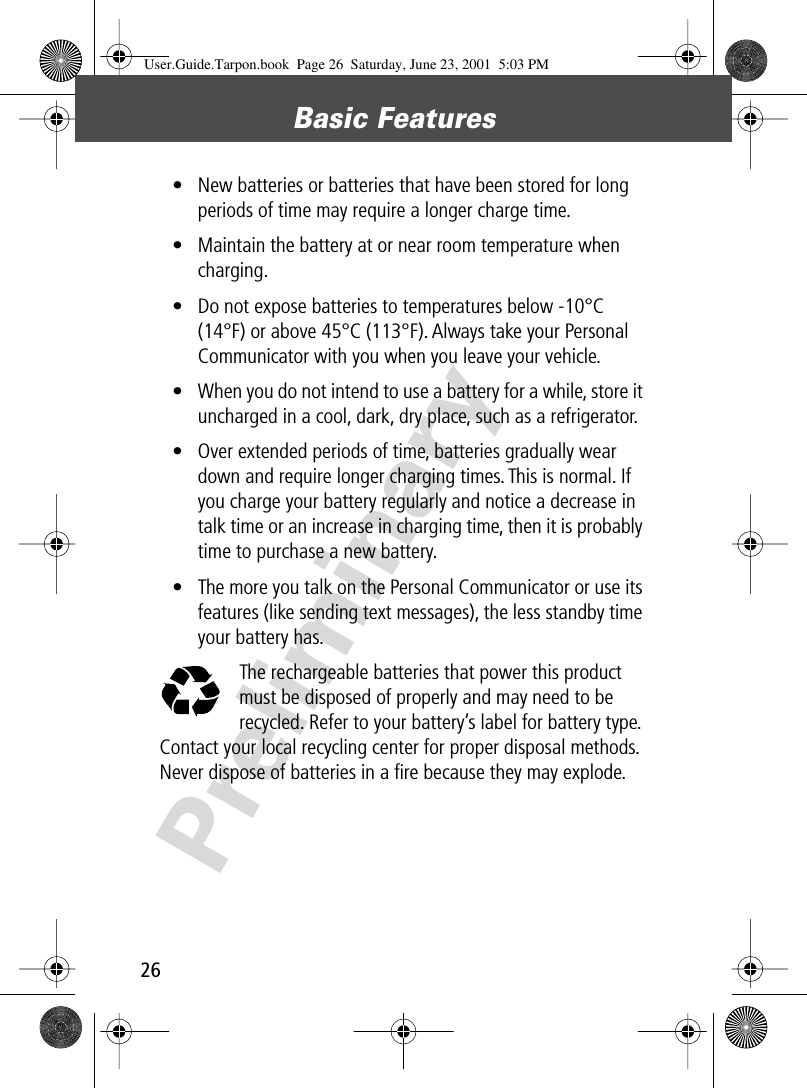 Basic Features26Preliminary• New batteries or batteries that have been stored for long periods of time may require a longer charge time.• Maintain the battery at or near room temperature when charging.• Do not expose batteries to temperatures below -10°C (14°F) or above 45°C (113°F). Always take your Personal Communicator with you when you leave your vehicle.• When you do not intend to use a battery for a while, store it uncharged in a cool, dark, dry place, such as a refrigerator.• Over extended periods of time, batteries gradually wear down and require longer charging times. This is normal. If you charge your battery regularly and notice a decrease in talk time or an increase in charging time, then it is probably time to purchase a new battery.• The more you talk on the Personal Communicator or use its features (like sending text messages), the less standby time your battery has.The rechargeable batteries that power this product must be disposed of properly and may need to be recycled. Refer to your battery’s label for battery type. Contact your local recycling center for proper disposal methods. Never dispose of batteries in a ﬁre because they may explode.User.Guide.Tarpon.book  Page 26  Saturday, June 23, 2001  5:03 PM