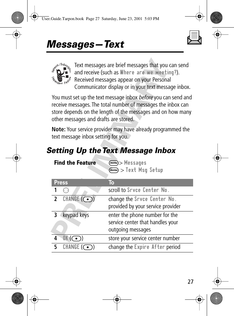 27PRELIMINARYMessages—TextText messages are brief messages that you can send and receive (such as Where are we meeting?). Received messages appear on your Personal Communicator display or in your text message inbox.You must set up the text message inbox before you can send and receive messages. The total number of messages the inbox can store depends on the length of the messages and on how many other messages and drafts are stored.Note: Your service provider may have already programmed the text message inbox setting for you.Setting Up the Text Message InboxFind the FeatureM&gt; MessagesM &gt; Text Msg SetupPress To1O scroll to Srvce Center No.2CHANGE ([) change the Srvce Center No. provided by your service provider3keypad keys enter the phone number for the service center that handles your outgoing messages4OK ([) store your service center number5CHANGE ([) change the Expire After periodUser.Guide.Tarpon.book  Page 27  Saturday, June 23, 2001  5:03 PM