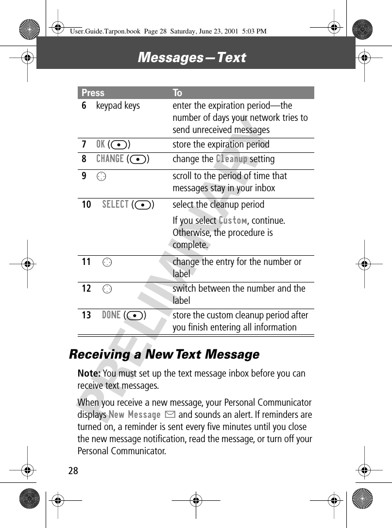 Messages—Text28PRELIMINARYReceiving a New Text MessageNote: You must set up the text message inbox before you can receive text messages.When you receive a new message, your Personal Communicator displays New Message X and sounds an alert. If reminders are turned on, a reminder is sent every ﬁve minutes until you close the new message notiﬁcation, read the message, or turn off your Personal Communicator. 6keypad keys enter the expiration period—the number of days your network tries to send unreceived messages7OK ([) store the expiration period8CHANGE ([) change the Cleanup setting9O  scroll to the period of time that messages stay in your inbox10SELECT ([) select the cleanup periodIf you select Custom, continue. Otherwise, the procedure is complete.11O  change the entry for the number or label12Oswitch between the number and the label 13DONE ([) store the custom cleanup period after you ﬁnish entering all informationPress ToUser.Guide.Tarpon.book  Page 28  Saturday, June 23, 2001  5:03 PM