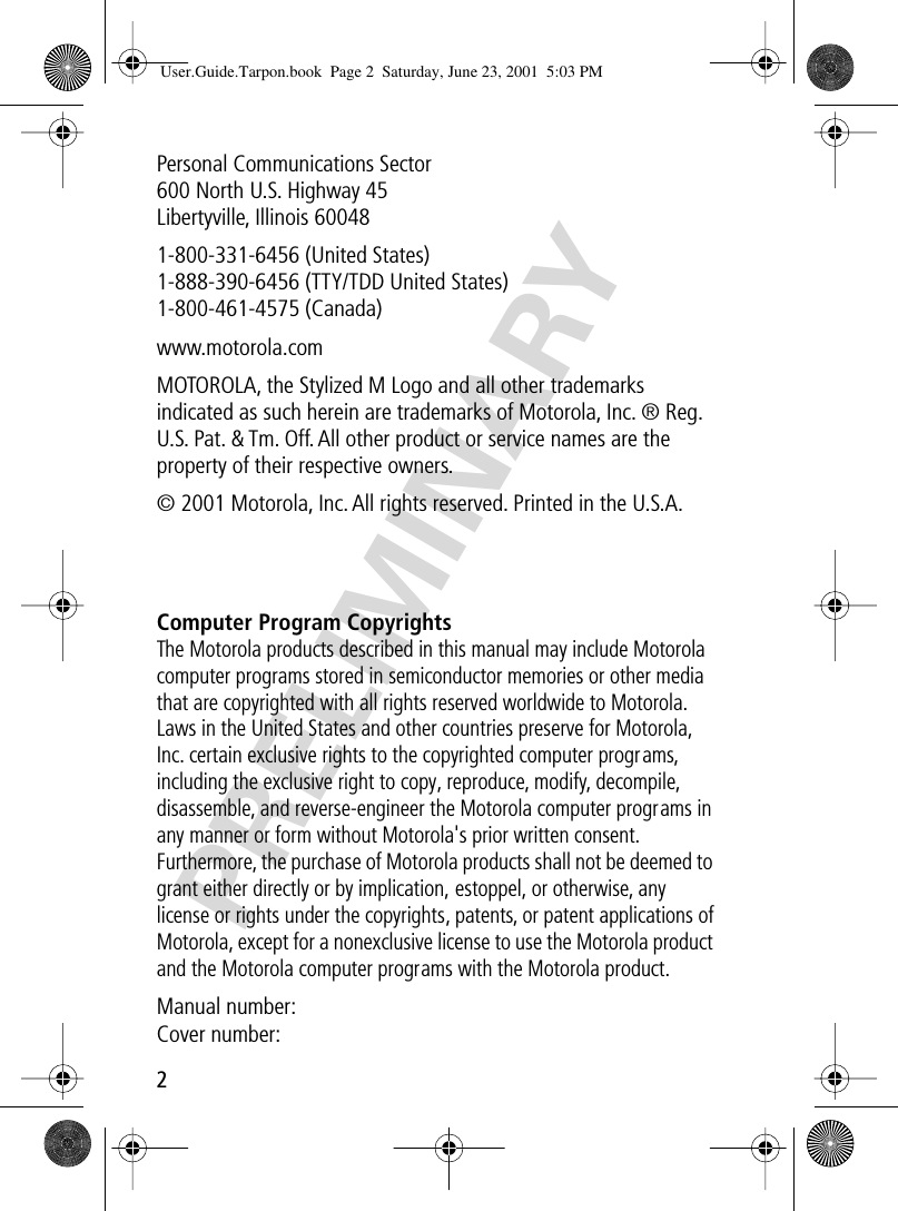  2 PRELIMINARY Personal Communications Sector600 North U.S. Highway 45Libertyville, Illinois 600481-800-331-6456 (United States)1-888-390-6456 (TTY/TDD United States)1-800-461-4575 (Canada)www.motorola.comMOTOROLA, the Stylized M Logo and all other trademarks indicated as such herein are trademarks of Motorola, Inc. ® Reg. U.S. Pat. &amp; Tm. Off. All other product or service names are the property of their respective owners.© 2001 Motorola, Inc. All rights reserved. Printed in the U.S.A. Computer Program Copyrights The Motorola products described in this manual may include Motorola computer programs stored in semiconductor memories or other media that are copyrighted with all rights reserved worldwide to Motorola. Laws in the United States and other countries preserve for Motorola, Inc. certain exclusive rights to the copyrighted computer programs, including the exclusive right to copy, reproduce, modify, decompile, disassemble, and reverse-engineer the Motorola computer programs in any manner or form without Motorola&apos;s prior written consent. Furthermore, the purchase of Motorola products shall not be deemed to grant either directly or by implication, estoppel, or otherwise, any license or rights under the copyrights, patents, or patent applications of Motorola, except for a nonexclusive license to use the Motorola product and the Motorola computer programs with the Motorola product. Manual number:Cover number: User.Guide.Tarpon.book  Page 2  Saturday, June 23, 2001  5:03 PM