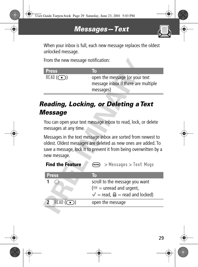 29Messages—Text PRELIMINARYWhen your inbox is full, each new message replaces the oldest unlocked message.From the new message notiﬁcation:Reading, Locking, or Deleting a Text MessageYou can open your text message inbox to read, lock, or delete messages at any time.Messages in the text message inbox are sorted from newest to oldest. Oldest messages are deleted as new ones are added. To save a message, lock it to prevent it from being overwritten by a new message.Press ToREAD ([) open the message (or your text message inbox if there are multiple messages)Find the FeatureM&gt; Messages &gt; Text MsgsPress To1O  scroll to the message you want(d = unread and urgent,o = read, f = read and locked)2READ ([) open the messageUser.Guide.Tarpon.book  Page 29  Saturday, June 23, 2001  5:03 PM