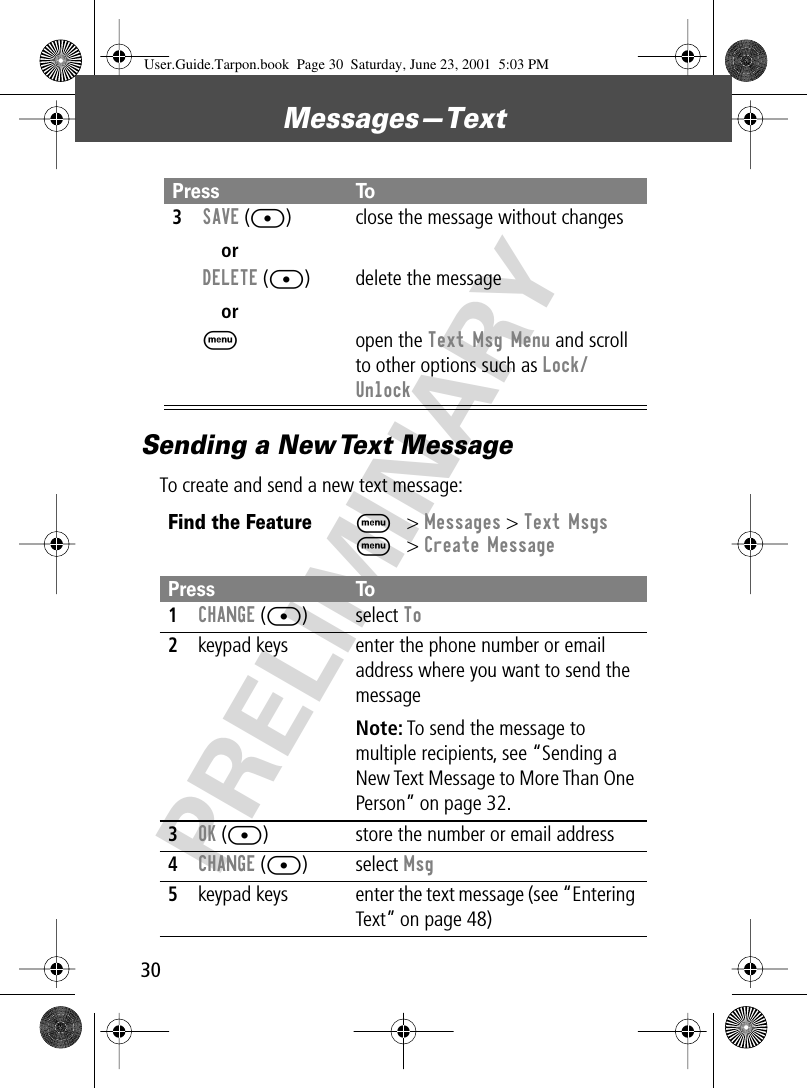 Messages—Text30PRELIMINARYSending a New Text MessageTo create and send a new text message:3SAVE ([)orDELETE ([)orMclose the message without changesdelete the messageopen the Text Msg Menu and scroll to other options such as Lock/UnlockFind the FeatureM&gt; Messages &gt; Text MsgsM&gt; Create MessagePress To1CHANGE ([) select To2keypad keys enter the phone number or email address where you want to send the messageNote: To send the message to multiple recipients, see “Sending a New Text Message to More Than One Person” on page 32.3OK ([) store the number or email address4CHANGE ([) select Msg5keypad keys enter the text message (see “Entering Text” on page 48)Press ToUser.Guide.Tarpon.book  Page 30  Saturday, June 23, 2001  5:03 PM