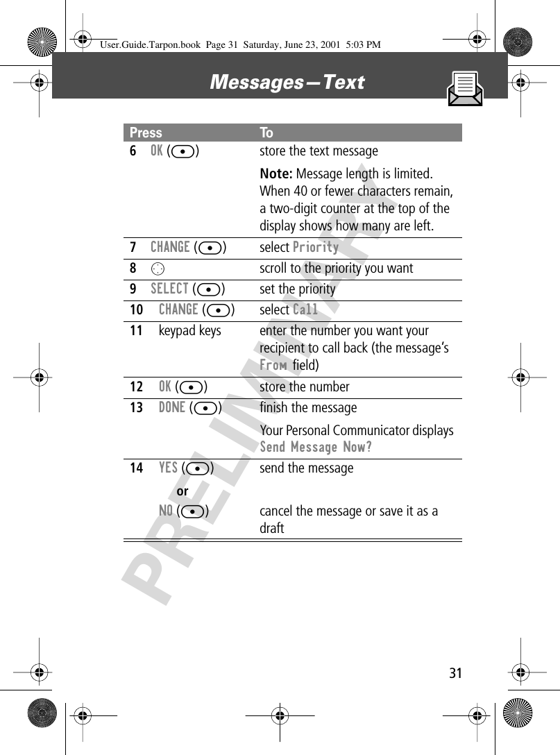 31Messages—Text PRELIMINARY6OK ([) store the text messageNote: Message length is limited. When 40 or fewer characters remain, a two-digit counter at the top of the display shows how many are left.7CHANGE ([) select Priority8O  scroll to the priority you want9SELECT ([) set the priority10CHANGE ([) select Call11keypad keys enter the number you want your recipient to call back (the message’s From ﬁeld)12OK ([) store the number13DONE ([) ﬁnish the messageYour Personal Communicator displays Send Message Now?14YES ([)orNO ([)send the messagecancel the message or save it as a draftPress ToUser.Guide.Tarpon.book  Page 31  Saturday, June 23, 2001  5:03 PM