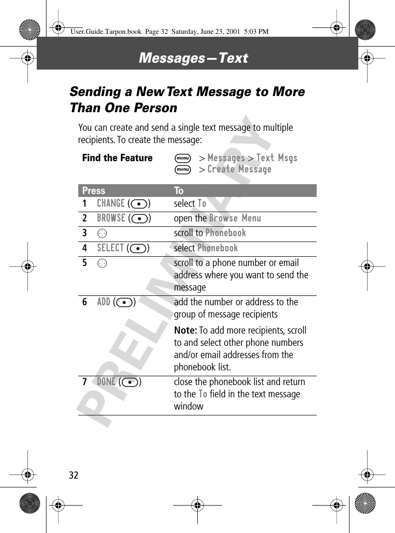 Messages—Text32PRELIMINARYSending a New Text Message to More Than One PersonYou can create and send a single text message to multiple recipients. To create the message:Find the FeatureM&gt; Messages &gt; Text MsgsM&gt; Create MessagePress To1CHANGE ([) select To2BROWSE ([) open the Browse Menu3O scroll to Phonebook4SELECT ([) select Phonebook5O  scroll to a phone number or email address where you want to send the message6ADD ([) add the number or address to the group of message recipientsNote: To add more recipients, scroll to and select other phone numbers and/or email addresses from the phonebook list.7DONE ([) close the phonebook list and return to the To ﬁeld in the text message windowUser.Guide.Tarpon.book  Page 32  Saturday, June 23, 2001  5:03 PM