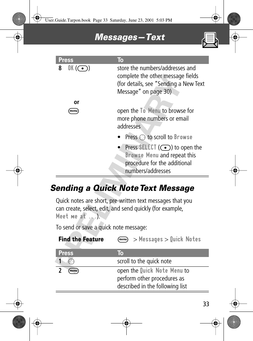 33Messages—Text PRELIMINARYSending a Quick Note Text MessageQuick notes are short, pre-written text messages that youcan create, select, edit, and send quickly (for example, Meet me at ...).To send or save a quick note message:8OK ([)orM store the numbers/addresses and complete the other message ﬁelds (for details, see “Sending a New Text Message” on page 30)open the To Menu to browse for more phone numbers or email addresses• Press O to scroll to Browse• Press SELECT ([) to open the Browse Menu and repeat this procedure for the additional numbers/addressesFind the FeatureM&gt; Messages &gt; Quick NotesPress To1O  scroll to the quick note2M open the Quick Note Menu to perform other procedures as described in the following listPress ToUser.Guide.Tarpon.book  Page 33  Saturday, June 23, 2001  5:03 PM