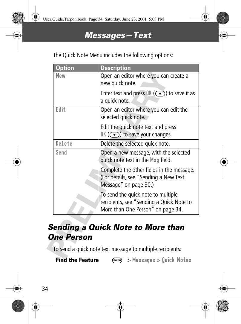 Messages—Text34PRELIMINARYThe Quick Note Menu includes the following options:Sending a Quick Note to More than One PersonTo send a quick note text message to multiple recipients:Option DescriptionNew  Open an editor where you can create a new quick note.Enter text and press OK ([) to save it as a quick note.Edit  Open an editor where you can edit the selected quick note.Edit the quick note text and press OK ([) to save your changes.Delete  Delete the selected quick note.Send  Open a new message, with the selected quick note text in the Msg ﬁeld.Complete the other ﬁelds in the message. (For details, see “Sending a New Text Message” on page 30.)To send the quick note to multiple recipients, see “Sending a Quick Note to More than One Person” on page 34.Find the FeatureM&gt; Messages &gt; Quick NotesUser.Guide.Tarpon.book  Page 34  Saturday, June 23, 2001  5:03 PM