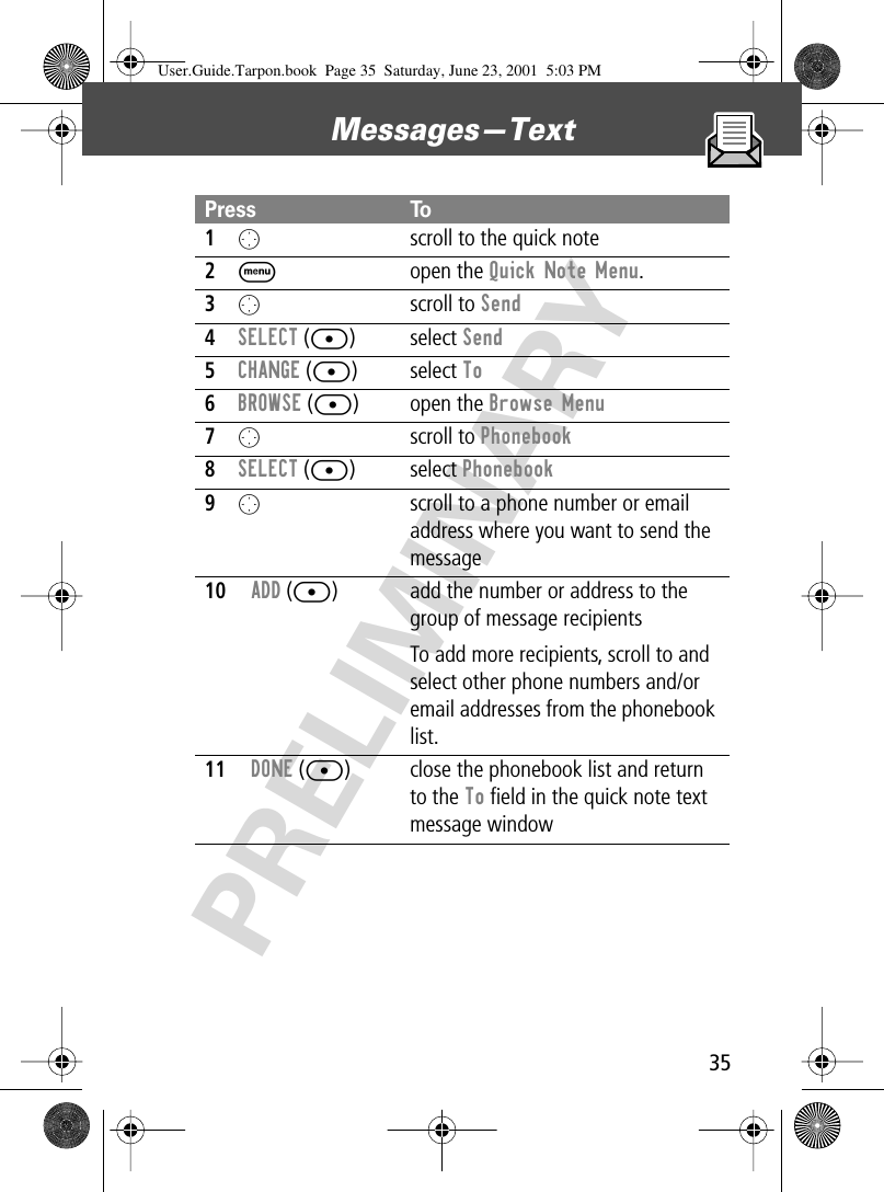 35Messages—Text PRELIMINARYPress To1O  scroll to the quick note2M open the Quick Note Menu.3O scroll to Send4SELECT ([) select Send5CHANGE ([) select To6BROWSE ([) open the Browse Menu7O scroll to Phonebook8SELECT ([) select Phonebook9Oscroll to a phone number or email address where you want to send the message10ADD ([) add the number or address to the group of message recipientsTo add more recipients, scroll to and select other phone numbers and/or email addresses from the phonebook list.11DONE ([) close the phonebook list and return to the To ﬁeld in the quick note text message windowUser.Guide.Tarpon.book  Page 35  Saturday, June 23, 2001  5:03 PM