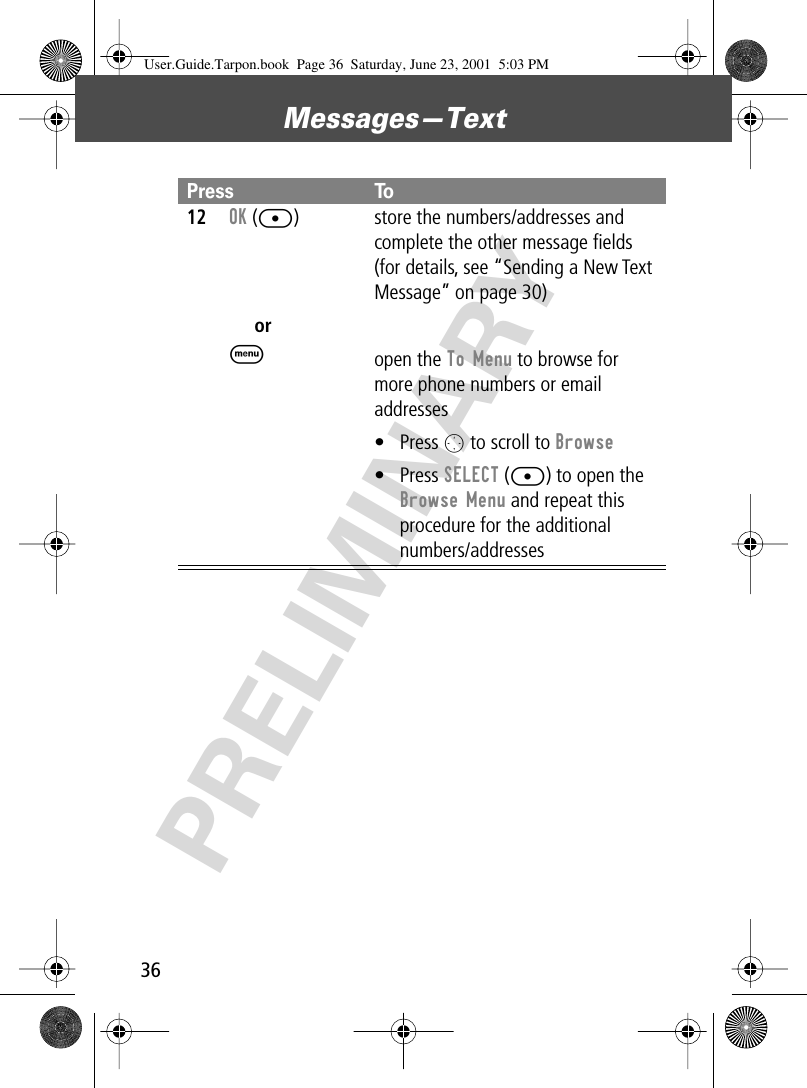 Messages—Text36PRELIMINARY12OK ([)orM store the numbers/addresses and complete the other message ﬁelds (for details, see “Sending a New Text Message” on page 30)open the To Menu to browse for more phone numbers or email addresses• Press O to scroll to Browse• Press SELECT ([) to open the Browse Menu and repeat this procedure for the additional numbers/addressesPress ToUser.Guide.Tarpon.book  Page 36  Saturday, June 23, 2001  5:03 PM