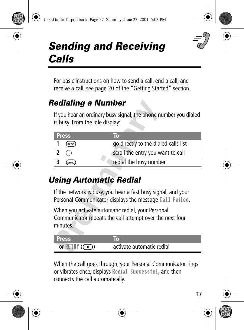 37PreliminarySending and Receiving CallsFor basic instructions on how to send a call, end a call, and receive a call, see page 20 of the “Getting Started” section.Redialing a NumberIf you hear an ordinary busy signal, the phone number you dialed is busy. From the idle display:Using Automatic RedialIf the network is busy, you hear a fast busy signal, and your Personal Communicator displays the message Call Failed.When you activate automatic redial, your Personal Communicator repeats the call attempt over the next four minutes.When the call goes through, your Personal Communicator rings or vibrates once, displays Redial Successful, and then connects the call automatically.Press To1S  go directly to the dialed calls list2Oscroll the entry you want to call3Sredial the busy numberPress ToN or RETRY ([) activate automatic redialUser.Guide.Tarpon.book  Page 37  Saturday, June 23, 2001  5:03 PM