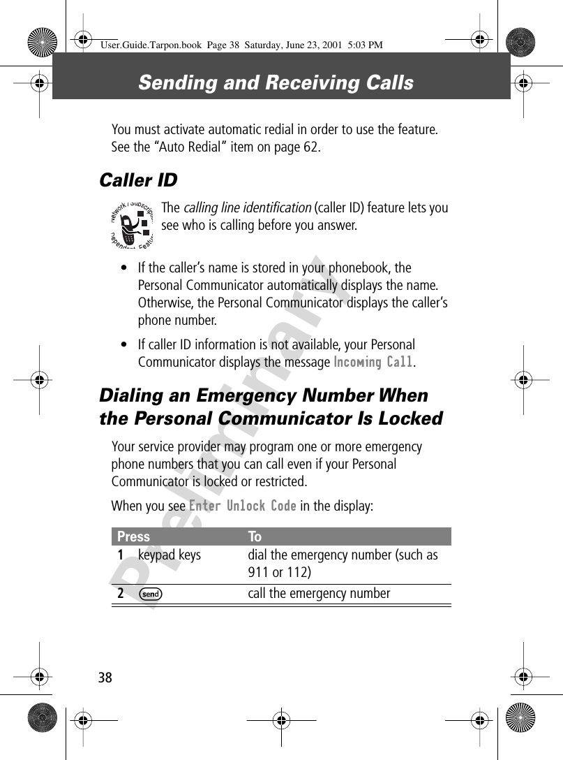 Sending and Receiving Calls38PreliminaryYou must activate automatic redial in order to use the feature. See the “Auto Redial” item on page 62.Caller IDThe calling line identification (caller ID) feature lets you see who is calling before you answer.• If the caller’s name is stored in your phonebook, the Personal Communicator automatically displays the name. Otherwise, the Personal Communicator displays the caller’s phone number.• If caller ID information is not available, your Personal Communicator displays the message Incoming Call.Dialing an Emergency Number When the Personal Communicator Is LockedYour service provider may program one or more emergency phone numbers that you can call even if your Personal Communicator is locked or restricted.When you see Enter Unlock Code in the display:Press To1keypad keys dial the emergency number (such as 911 or 112)2S  call the emergency numberUser.Guide.Tarpon.book  Page 38  Saturday, June 23, 2001  5:03 PM