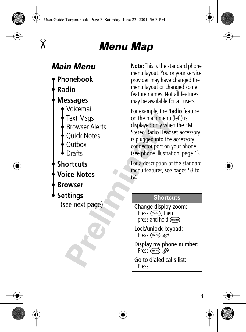  3 Preliminary ✂ Menu MapMain Menu• Phonebook• Radio• Messages• Voicemail• Text Msgs• Browser Alerts• Quick Notes• Outbox• Drafts• Shortcuts• Voice Notes• Browser• Settings(see next page)Note: This is the standard phone menu layout. You or your service provider may have changed the menu layout or changed some feature names. Not all features may be available for all users.For example, the Radio feature on the main menu (left) is displayed only when the FM Stereo Radio Headset accessory is plugged into the accessory connector port on your phone (see phone illustration, page 1).For a description of the standard menu features, see pages 53 to 64.ShortcutsChange display zoom:Press M, thenpress and hold MLock/unlock keypad:Press M *Display my phone number:Press M #Go to dialed calls list:Press N User.Guide.Tarpon.book  Page 3  Saturday, June 23, 2001  5:03 PM