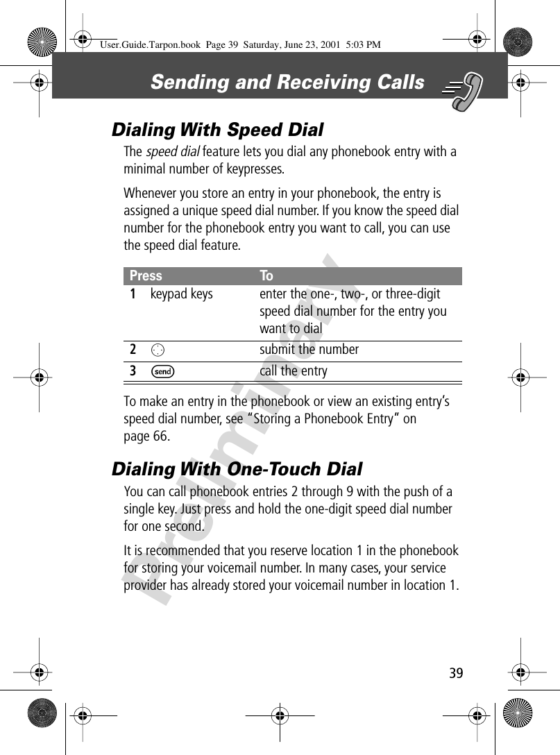 39Sending and Receiving Calls PreliminaryDialing With Speed DialThe speed dial feature lets you dial any phonebook entry with a minimal number of keypresses.Whenever you store an entry in your phonebook, the entry is assigned a unique speed dial number. If you know the speed dial number for the phonebook entry you want to call, you can use the speed dial feature.To make an entry in the phonebook or view an existing entry’s speed dial number, see “Storing a Phonebook Entry” on page 66.Dialing With One-Touch DialYou can call phonebook entries 2 through 9 with the push of a single key. Just press and hold the one-digit speed dial number for one second.It is recommended that you reserve location 1 in the phonebook for storing your voicemail number. In many cases, your service provider has already stored your voicemail number in location 1. Press To1keypad keys enter the one-, two-, or three-digit speed dial number for the entry you want to dial2Osubmit the number3Scall the entryUser.Guide.Tarpon.book  Page 39  Saturday, June 23, 2001  5:03 PM