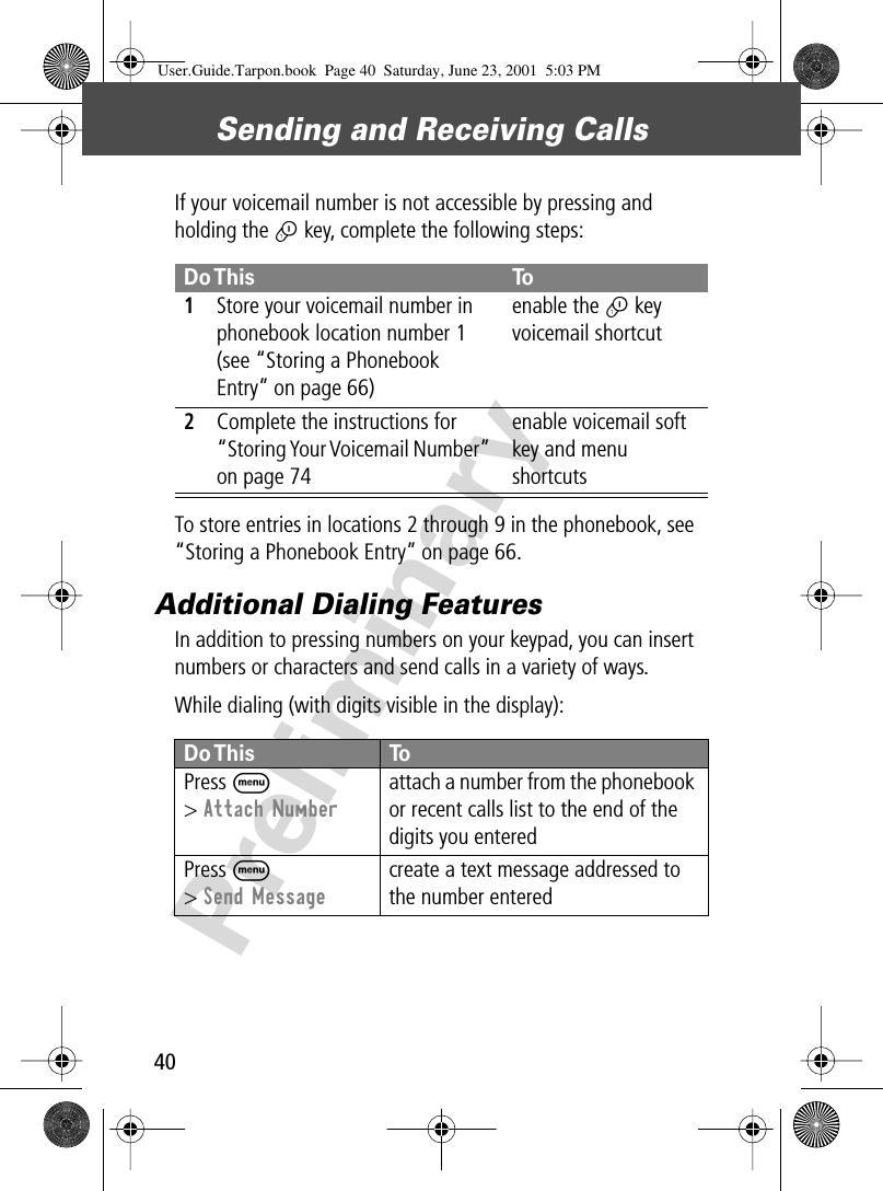 Sending and Receiving Calls40PreliminaryIf your voicemail number is not accessible by pressing and holding the 1 key, complete the following steps:To store entries in locations 2 through 9 in the phonebook, see “Storing a Phonebook Entry” on page 66.Additional Dialing FeaturesIn addition to pressing numbers on your keypad, you can insert numbers or characters and send calls in a variety of ways.While dialing (with digits visible in the display):  Do This To1Store your voicemail number in phonebook location number 1 (see “Storing a Phonebook Entry” on page 66)enable the 1 key voicemail shortcut2Complete the instructions for “Storing Your Voicemail Number” on page 74enable voicemail soft key and menu shortcutsDo This  ToPress  M&gt; Attach Numberattach a number from the phonebook or recent calls list to the end of the digits you enteredPress M&gt; Send Messagecreate a text message addressed to the number enteredUser.Guide.Tarpon.book  Page 40  Saturday, June 23, 2001  5:03 PM